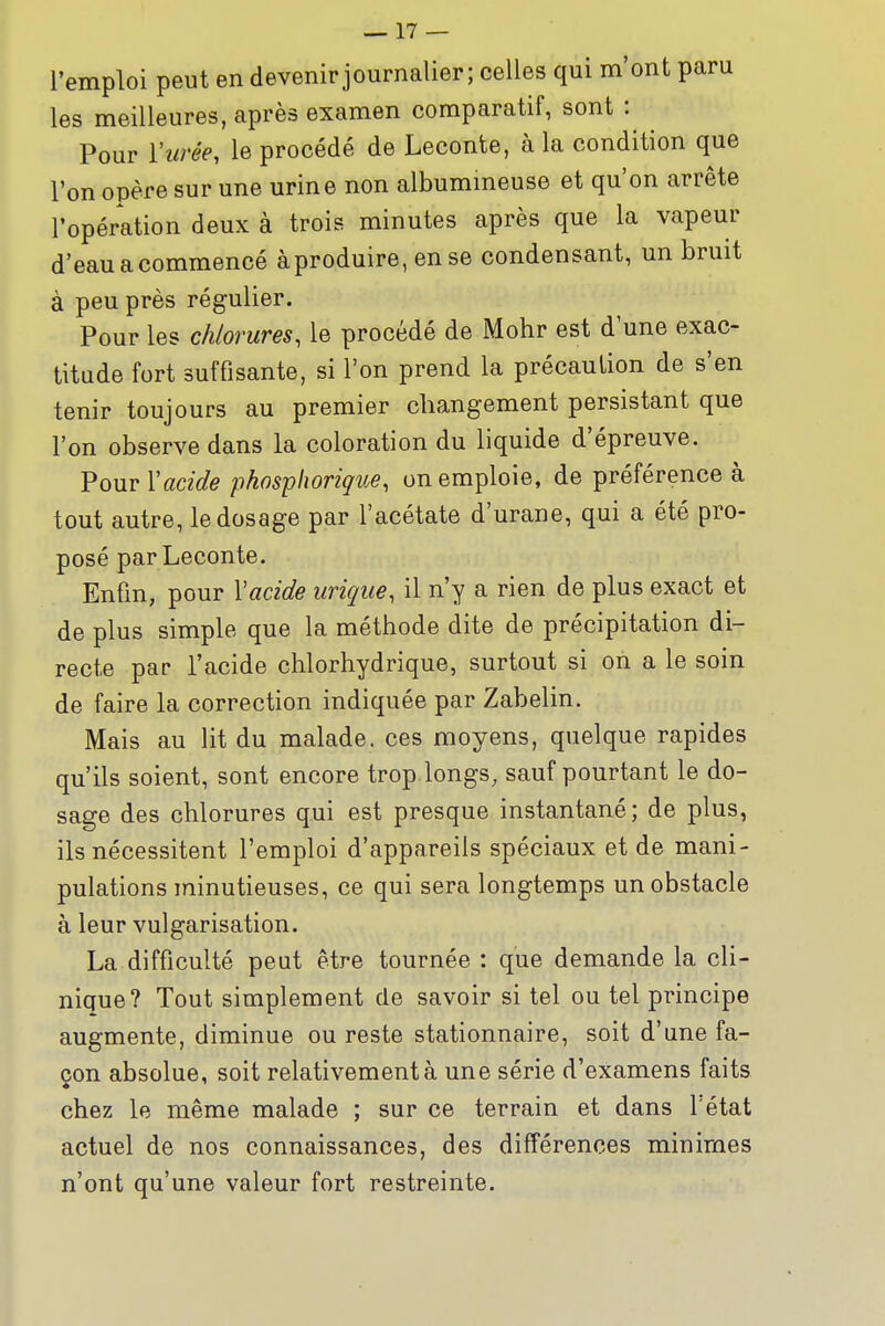 l'emploi peut en devenir journalier; celles qui m'ont paru les meilleures, après examen comparatif, sont : Pour l'urée, le procédé de Leconte, à la condition que l'on opère sur une urine non albummeuse et qu'on arrête l'opération deux à trois minutes après que la vapeur d'eau a commencé àproduire, en se condensant, un bruit à peu près régulier. Pour les chlorures, le procédé de Mohr est d'une exac- titude fort suffisante, si l'on prend la précaution de s'en tenir toujours au premier changement persistant que l'on observe dans la coloration du liquide d'épreuve. Pour Vacide phosphorique, on emploie, de préférence à tout autre, le dosage par l'acétate d'urane, qui a été pro- posé par Leconte. Enfin, pour Vacide urique, il n'y a rien de plus exact et de plus simple que la méthode dite de précipitation di- recte par l'acide chlorhydrique, surtout si on a le soin de faire la correction indiquée par Zabelin. Mais au lit du malade, ces moyens, quelque rapides qu'ils soient, sont encore trop longs, sauf pourtant le do- sage des chlorures qui est presque instantané; de plus, ils nécessitent l'emploi d'appareils spéciaux et de mani- pulations minutieuses, ce qui sera longtemps un obstacle à leur vulgarisation. La difficulté peut être tournée : que demande la cli- nique? Tout simplement de savoir si tel ou tel principe augmente, diminue ou reste stationnaire, soit d'une fa- çon absolue, soit relativement à une série d'examens faits chez le même malade ; sur ce terrain et dans l'état actuel de nos connaissances, des différences minimes n'ont qu'une valeur fort restreinte.
