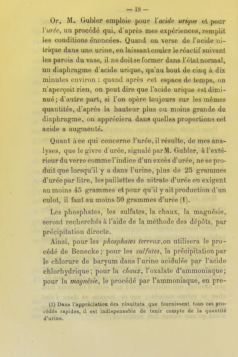 Or, M. Gubler emploie pour Xacide urique et pour Vurée^ un procédé qui, d'après mes expériences, remplit les conditions énoncées. Quand on verse de l'acide ni- trique dans une urine, en laissant couler le réactif suivant les parois du vase, il ne doit se former dans l'état normal, un diaphragme d'acide urique, qu'au bout de cinq à dix minutes environ : quand après cet espace de temps, on n'aperçoit rien, on peut dire que l'acide urique est dimi- nué; d'autre part, si l'on opère toujours sur les mêmes quantités, d'après la hauteur plus ou moins grande du diaphragme, on appréciera dans quelles proportions cet acide a augmenté. Quant à ce qui concerne l'urée, il résulte, de mes ana- lyses, que le givre d'urée, signalé parM. Gubler, à l'exté- rieur du verre comme l'indice d'un excès d'urée, ne se pro- duit que lorsqu'il y a dans l'urine, plus de 25 grammes d'urée par litre, les paillettes de nitrate d'urée en exigent au moins 45 grammes et pour qu'il y ait production d'un culot, il faut au moins 50 grammes d'urée (1). Les phosphates, les sulfates, la chaux, la magnésie^ seront recherchés à l'aide de la méthode des dépôts, par précipitation directe. Ainsi, pour les phosphates terreux^on utilisera le pro- cédé de Benecke ;'.pour les sulfates^ la précipitation par le chlorure de baryum dans l'urine acidulée par l'acide chlorhydrique; pour la chaux, l'oxalate d'ammoniaque; pour la magnésie^ le procédé par l'ammoniaque, en pre- (1) Dans l'appréciation des résultats que fournissent tous ces pro- cédés rapides, il est indispensable de tenir compte de la quantité d'urine.