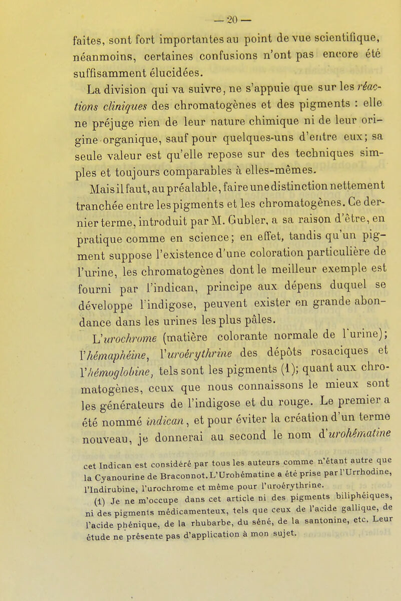 faites, sont fort importantes au point de vue scientifique, néanmoins, certaines confusions n'ont pas encore été suffisamment élucidées. La division qui va suivre, ne s'appuie que sur les réac- lions cliniques des chromatogènes et des pigments : elle ne préjuge rien de leur nature chimique ni de leur ori- gine organique, sauf pour quelques-uns d'entre eux; sa seule valeur est qu'elle repose sur des techniques sim- ples et toujours comparables à elles-mêmes. Mais il faut, au préalable, faire une distinction nettement tranchée entre les pigments et les chromatogènes. Ce der- nier terme, introduit par M. Gubler, a sa raison d'être, en pratique comme en science; en effet, tandis qu'un pig- ment suppose l'existence d'une coloration particulière de l'urine, les chromatogènes dont le meilleur exemple est fourni par l'indican, principe aux dépens duquel se développe Tindigose, peuvent exister en grande abon- dance dans les urines les plus pâles. Vurochrome (matière colorante normale de l'urine); Vhémaphéine, Vuroérythrine des dépôts rosaciques et Y hémoglobine, tels sont les pigments (1); quant aux chro- matogènes, ceux que nous connaissons le mieux sont les générateurs de l'indigose et du rouge. Le premier a été nommé indican, et pour éviter la création d'un terme nouveau, je donnerai au second le nom à:urohématine cet Indican est considéré par tous les auteurs comme n'étant autre que la Cyanourine de Braconnot.L'Urohématine a été prise par l'Urrhodine, rindirubine, l'urochrome et même pour l'uroérythrine. (1) Je ne m'occupe dans cet article ni des pigments biliphéiques, ni des pigments médicamenteux, tels que ceux de l'acide gallique, de racide phénique, de la rhubarbe, du séné, de la santonine, etc. Leur étude ne présente pas d'application à mon sujet.