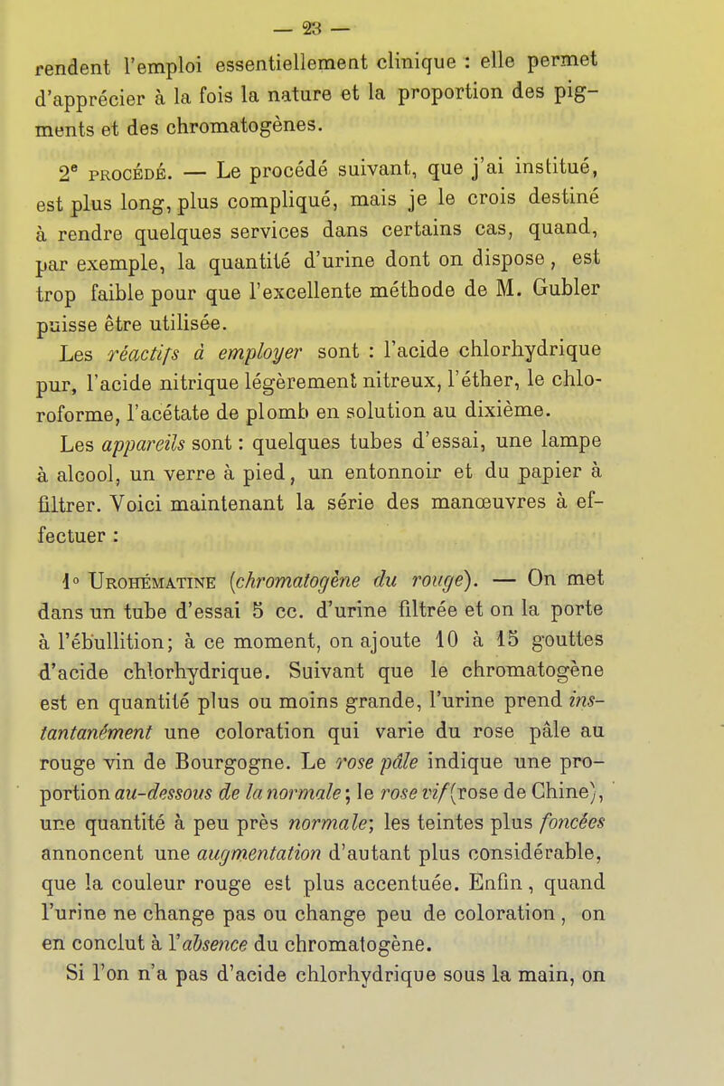 rendent l'emploi essentiellement clinique : elle permet d'apprécier à la fois la nature et la proportion des pig- ments et des chromatogènes. 2* PROCÉDÉ. — Le procédé suivant, que j'ai institué, est plus long, plus compliqué, mais je le crois destiné à rendre quelques services dans certains cas, quand, par exemple, la quantité d'urine dont on dispose, est trop faible pour que l'excellente méthode de M. Gubler puisse être utilisée. Les réactifs à employer sont : l'acide chlorhydrique pur, l'acide nitrique légèrement nitreux, l'éther, le chlo- roforme, l'acétate de plomb en solution au dixième. Les appareils sont : quelques tubes d'essai, une lampe à alcool, un verre à pied, un entonnoir et du papier à filtrer. Voici maintenant la série des manœuvres à ef- fectuer : i° Urohématine [chromatogène du rouge). — On met dans un tube d'essai 5 ce. d'urine filtrée et on la porte à l'ébullition; à ce moment, on ajoute 10 à 15 gouttes d'acide chlorhydrique. Suivant que le chromatogène est en quantité plus ou moins grande, l'urine prend ins- tantanément une coloration qui varie du rose pâle au rouge vin de Bourgogne. Le rose pâle indique une pro- portion au-dessous de la normale ; le rose vif [rose de Chine), une quantité à peu près normale; les teintes plus foncées annoncent une augm.entation d'autant plus considérable, que la couleur rouge est plus accentuée. Enfin, quand l'urine ne change pas ou change peu de coloration , on en conclut à Yalsence du chromatogène. Si l'on n'a pas d'acide chlorhydrique sous la main, on