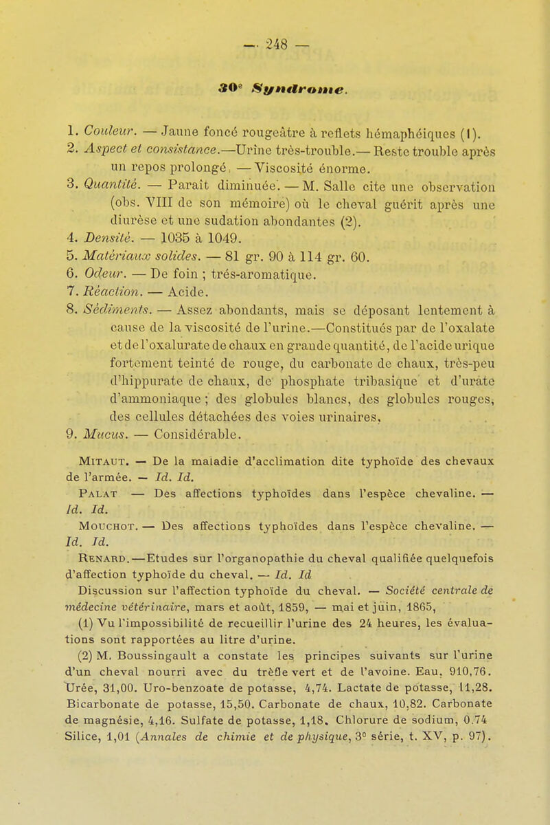 30« Synttranie. 1. Couleur. — Jaune fonce rougeàtre à reflets hémaphéiques (I). 2. Aspect et consistance.—Urîne très-trouble.—Reste trouble après un repos prolongé; —Viscosité énorme. 3. Quantité. — Paraît diminuée'. — M. Salle cite une observation (obs. VIII de son mémoire) où le cheval guérit après une diurèse et une sudation abondantes (2). 4. Densité. — 1035 à 1049. 5. Matériaux solides. — 81 gr. 90 à 114 gr. 60. 6. Odeur. — De foin ; trés-aromatique. 7. Réaction. — Acide. 8. Sédiments. — Assez abondants, mais se déposant lentement à cause de la viscosité de l'urine.—Constitués par de l'oxalate etdcl'oxaluratedecliauxen grande quantité, de l'acide urique fortement teinté de rouge, du cai'bonate de chaux, très-peu d'hippurate de chaux, de phosphate tril)asique et d'urate d'ammoniaque ; des globules blancs, des globules rouges, des cellules détachées des voies urinaires, 9. Mucus. — Considérable. MiTAUT. — De la maladie d'acclimation dite typhoïde des chevaux de l'armée. — Id, Id, Palat — Des affections typhoïdes dans l'espèce chevaline. — Id. Id. MoucHOT. — Des affections typhoïdes dans l'espèce chevaline. — Id. Td. Renard.—Etudes sur l'organopathie du cheval qualifiée quelquefois d'affection typhoïde du cheval. — Id. Id Discussion sur l'affection typhoïde du cheval. — Société centrale de médecine vétérinaire, mars et août, 1859, — mai et juin, 1865, (1) Vu l'impossibilité de recueillir l'urine des 24 heures, les évalua- tions sont rapportées au litre d'urine. (2) M. Boussingault a constate les principes suivants sur l'urine d'un cheval nourri avec du trèfle vert et de l'avoine. Eau, 910,76. Tirée, 31,00. Uro-benzoate de potasse, 4,74. Lactate de potasse, 11,28. Bicarbonate de potasse, 15,50. Carbonate de chaux, 10,82. Carbonate de magnésie, 4,16. Sulfate de potasse, 1,18. Chlorure de sodium, 0.74 Silice, 1,01 {Annales de chimie et de physique, 3° série, t. XV, p. 97).