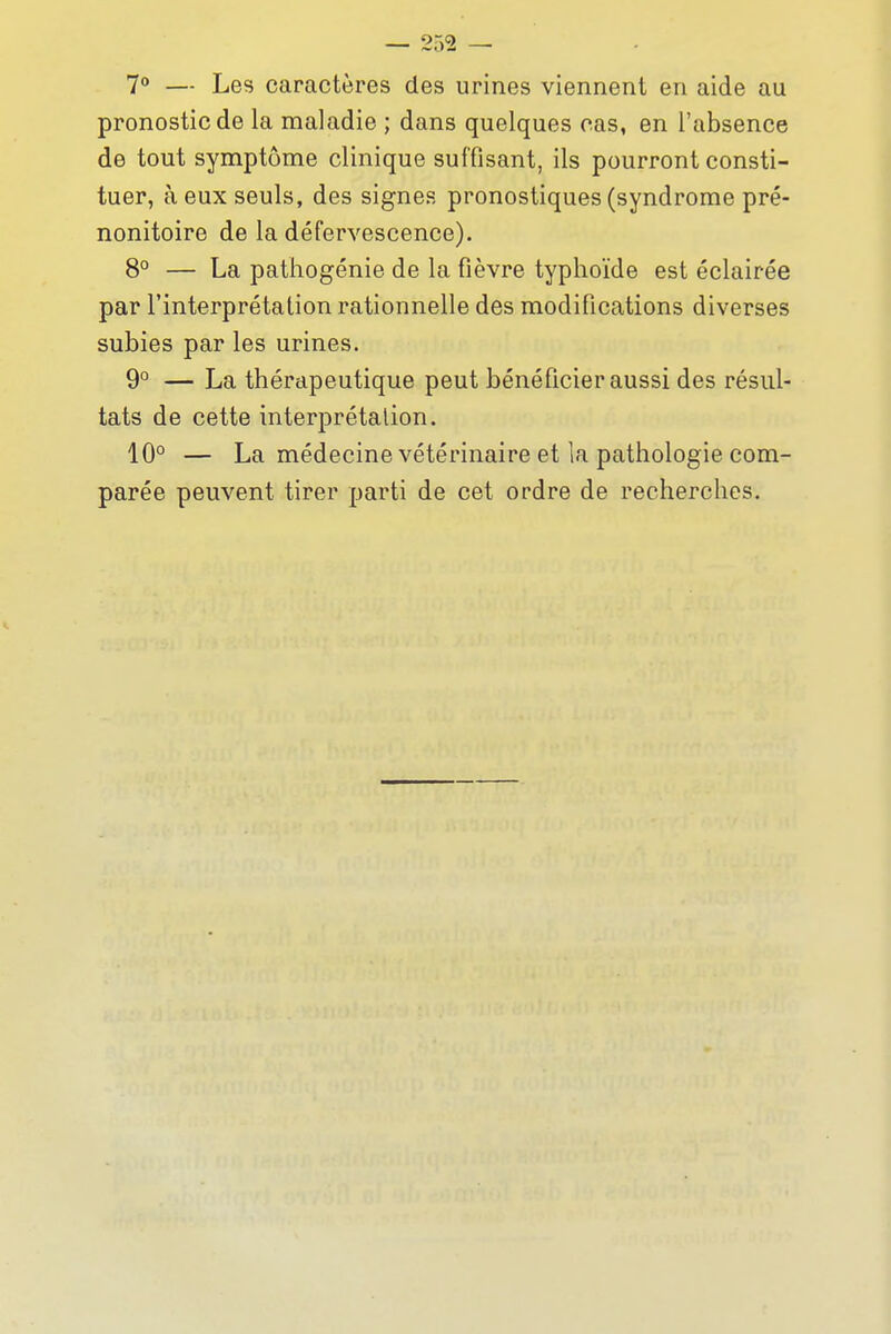 7° — Les caractères des urines viennent en aide au pronostic de la maladie ; dans quelques cas, en l'absence de tout symptôme clinique suffisant, ils pourront consti- tuer, à eux seuls, des signes pronostiques (syndrome pré- nonitoire de la défervescence). 8° — La pathogénie de la fièvre typhoïde est éclairée par l'interprétation rationnelle des modifications diverses subies par les urines. 9° — La thérapeutique peut bénéficier aussi des résul- tats de cette interprétation. 10° — La médecine vétérinaire et la pathologie com- parée peuvent tirer parti de cet ordre de recherches.