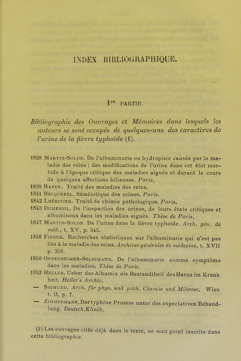 LNDEX BIBLIOGRAPHIQUE. 1^^ PARTIE. Bibliographie des Ouvrages et Mémoires dans lesquels les auteurs se sont occupés de quelques-uns des caractères de l'urine de la fièvre typhoïde (1). 1838 Martin-Solon. De l'albuminurie ou hydropisie causée parla ma- ladie des reins : des modifications de l'urine dans cet état mor- bide à l'époque critique des maladies aiguës et durant le cours de quelques affections bilieuses. Paris. 1839 Rayer. Traité des maladies des reins. 1841 Becquerel. Séméiotique des urines. Paris. 1842 Lhéritier. Traité de chimie pathologique. Paris. 1843 DuMESNiL. De l'inspection des urines, de leurs états critiques et albumineux dans les maladies aiguës. Thèse de Paris. 1847 Martin-Solon. De l'urine dans la fièvre typhoïde. Arch. gén. de méd., t. XV, p. 545. 1848 FiNGER. Recherches statistiques sur l'albuminurie qui n'est pas liée à la maladie des reins. Arc/iives générales de médecine, l. XVII p. 358. 1850 Oppenheimer-Seligmann. De Talbuminurie comme symptôme dans les maladies. Thèse de Paris. 1852 Heller. Ueber dasAlbumin als Bestandtheil desHarnsim Krank heit. Heller s A rchiv. — SiGMUND. Arch. fûrphys. und path. Chemie und Mikrosc. Wien t. II, p. 7. — ZiMMERMANN.Dertyphôse Prozess unter des expectativen Behand- lung. Deutsch.Klinik. (1) Les ouvrages cités déjà dans le texte, ne sont point inscrits dans cette bibliographie.
