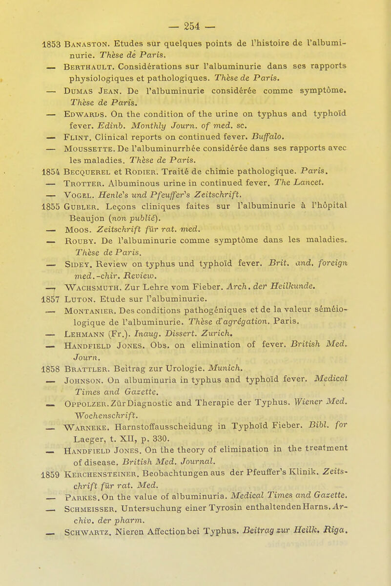 1853 Banaston. Etudes sur quelques points de l'histoire de l'albumi- nurie. Thèse dé Paris. — Berthault. Considérations sur l'albuminurie dans ses rapports physiologiques et pathologiques. Thèse de Paris. — Dumas Jean. De l'albuminurie considérée comme symptôme. Thèse de Paris. — Edwarbs. On the condition of the urine on typhus and typhoïd fever. Edinb. Monthly Journ. of med. se. — Flint. Clinical reports on continued fever. Buffalo. — MoussETTE. De l'albuminurrbée considérée dans ses rapports avec les maladies. Thèse de Paris. 1854 Becquerel et Rodier. Traité de chimie pathologique. Paris. — Trotter. Albuminous urine in continued fever. The Lancet. — VoGEL. HenWs und Pfeuffer^s Zeitschrift, 1855 GUBLER. Leçons cliniques faites sur l'albuminurie à l'hôpital Beaujon (non publié), — Moos. Zeitschrift fur rat. med. — RouBY. De l'albuminurie comme symptôme dans les maladies. Thèse de Paris. — SiDEY. Review on typhus und typhoïd fever, Brit. and. foreign med.-chir. Revieio. —T Wachsmuth. Zur Lehre vom Fieber, Arch. der Heilkunde. 1857 LuTON. Etude sur l'albuminurie. — MoNTANiER. Des Conditions pathogéniques et de la valeur séméio- logique de l'albuminurie. Thèse d'agrégation. Paris. — Lehmann (Fr.). Inaug. Dissert. Zurich. — Handfield Jones, Obs. on élimination of fever. British Med. Journ. 1858 Brattler. Beltrag zur Urologie. Munich. — Johnson. On albuminaria in typhus and typhoïd fever. Médical Times and Gazette. — Oppolzer. Zur Diagnostic and Thérapie der Typhus. Wiener Med. Wo chenschrift. — Warneke. Harnstoffausscheidung in Typhoïd Fieber. Bibl. for Laeger, t. XII, p. 330. — Handfield Jones. On the theory of élimination in the treatment of disease. British Med. Journal. 1859 Kerchensteiner. Beobachtungen aus der Pfeuffer's Klinik. Zeits- chrift fur rat. Med. pARKES, On the value of albuminurie. MedicaZ Times and Gazette. ScHMEissER. Untersuchung einer Tyrosin enthaltendenHarns. Ar- chiv. der pharm. — Schwartz. Nieren Affectionbei Typhus. Beitrag zur Heilk. Riga.