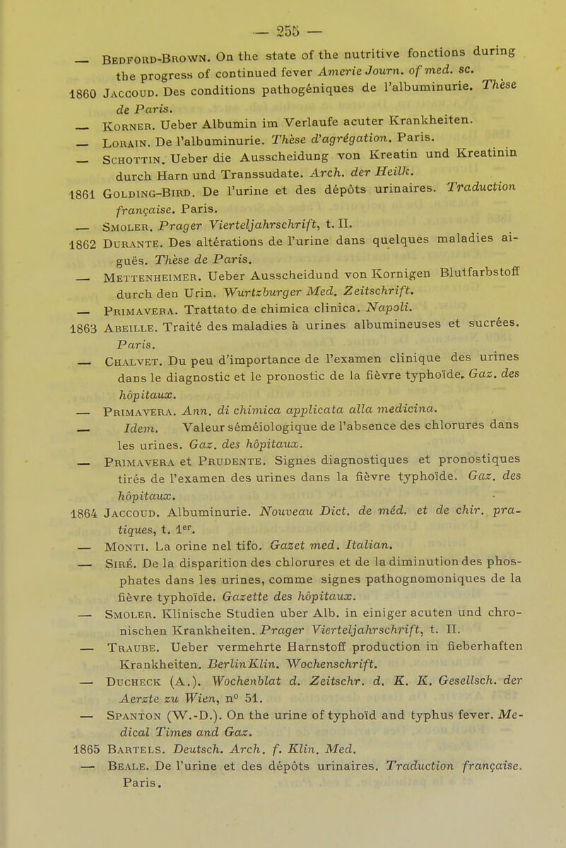 _ Bedford-Brown. Oa the state of the nutritive fonctions during tbe progress of continued fever Avierie Journ. ofmed. se. 1860 Jaccoud. Des conditions pathogéniques de l'albuminurie. Thèse de Paris, — KoRNER. Ueber Albumin im Verlaufe acuter Krankheiten. — LORAIN. De l'albuminurie. Thèse d'agrégation. Paris. — ScHOTTiN. Ueber die Ausscheidung von Kreatin und Kreatinin durch Harn und Transsudate. Arch. der Heilk. 1861 GoLDiNG-BiRD. De l'urine et des dépôts urinaires. Traduction française. Paris. — Smoler. Prager Vierteljahrschrift, t. II. 1862 Durante. Des altérations de l'urine dans quelques maladies ai- guës. Thèse de Paris. — Mettenheimer. Ueber Ausscheidund von Kornigen Blutfarbstoff durch den Urin. Wurtzburger Med. Zeitschrift. Primavera. Trattato de chimica clinica. Napoli. 1863 Abeille. Traité des maladies à urines albumineuses et sucrées. Paris, Chalvet. Du peu d'importance de l'examen clinique des urines dans le diagnostic et le pronostic de la fièvre typhoïde. Gaz. des hôpitaux. Primavera. Ann. di chimica applicata alla medicina. Idem, Valeur séméiologique de l'absence des chlorures dans les urines. Gaz. des hôpitaux. — Primavera et Prudente. Signes diagnostiques et pronostiques tirés de l'examen des urines dans la fièvre typhoïde. Gaz. des hôpitaux. 1864 Jaccoud. Albuminurie. Nouveau Dict. de méd. et de chir. pra- tiques, t. l^. — MoNTi. La orine nel tifo. Gazet med. Italian. SiRÉ. De la disparition des chlorures et de la diminution des phos- phates dans les urines, comme signes pathognomoniques de la fièvre typhoïde. Gazette des hôpitaux. — Smoler. Klinische Studien uber Alb. in einiger acuten und chro- nischen Krankheiten. Prager Vierteljahrschrift, t. II. — Traube. Ueber vermehrte Harnstoff production in fieberhaften Krankheiten. BerlinKlin, Wochenschrift, —' DucHECK (A.). Wochenblat d. Zeitschr. d, K. K. Gesellsch, der Aerzte zu Wien, n 51. — Spanton (W.-D.). On the urine of typhoïd and typhus fever. Mé- dical Times and Gaz. 1865 Bartels. Deutsch. Arch. f. Klin. Med. — Beale. De l'urine et des dépôts urinaires. Traduction française. Paris. I