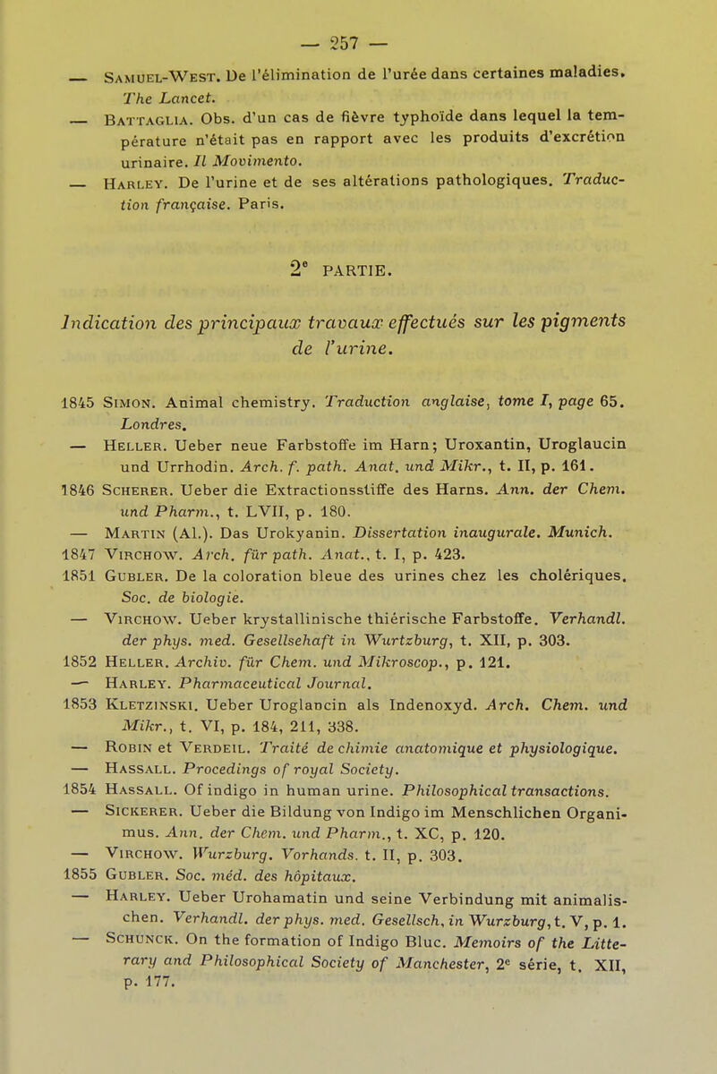 — 257 — Samuel-West. De l'élimination de l'urée dans certaines maladies. î The Lancet. Battaglia. Obs. d'un cas de fièvre typhoïde dans lequel la tem- pérature n'était pas en rapport avec les produits d'excrétion urinaire. Il Movimento, • Harley. De l'urine et de ses altérations pathologiques. Traduc- | tion française. Paris. 2* PARTIE. Indication des principaux travaux effectués sur les pigments de l'urine. I I 1845 Simon. Animal chemistry. Traduction anglaise, tome I, page 65. Londres. — Heller. Ueber neue Farbstoffe im Harn; Uroxantin, Uroglaucin : und Urrhodin. Arch. f. path. Anat, und Mikr., t. II, p. 161. i 1846 ScHERER. Ueber die Extractionsstiffe des Harns. Ann. der Chem. i und Pharm., t. LVII, p. 180. — Martin (AL). Das Urokyanin. Dissertation inaugurale, Munich. 1847 ViRCHOW. Arch. fur path. Anat., t. I, p. 423. 1851 GuBLER. De la coloration bleue des urines chez les cholériques, I Soc. de biologie. — ViRCHOW. Ueber krystallinische thiérische Farbstoffe. Verhandl. der phys. med. Gesellsehaft in Wurtzburg, t. XII, p. 303. 1852 Heller. Archiv. fur Chem. und Mikroscop., p. 121. — Harley. Pharmaceutical Journal. 1853 Kletzinski. Ueber Uroglancin als Indenoxyd. Arch. Chem. und Mikr., t. VI, p. 184, 211, 338. — Robin et Verdeil, Traité de chimie anatomique et physiologique. — Hassall. Procedings of royal Society. \ 1854 Hassall. Of indigo in human urine. Philosophical transactions. j — SiCKERER. Ueber die Bildung von Indigo im Menschlichen Organi- mus. Ann. der Chem. und Pharm., t. XC, p. 120. — ViRCHOW. Wurzburg. Vorhands. t. II, p. 303. 1855 GuBLER. Soc. 7?iéd. des hôpitaux. — Harley. Ueber Urohamatin und seine Verbindung mit animalis- chen. Verhandl. der phys. med. Gesellsch, in Wurzburg, t. Y, Y>.1. ] — ScHUNCK. On the formation of Indigo Bluc. Memoirs of the Litte- rary and Philosophical Society of Manchester, 2« série, t XII, p. 177. I I