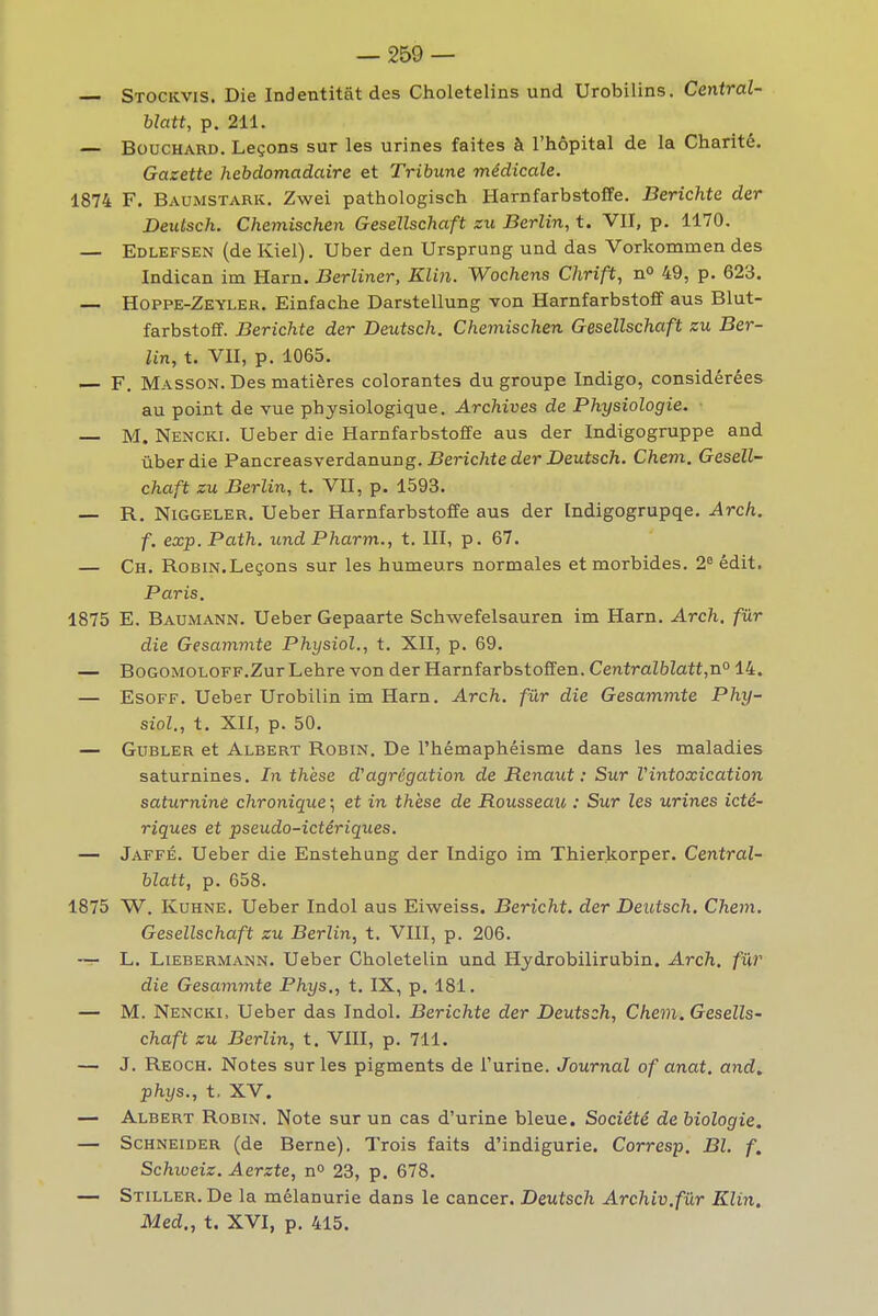 Stockvis. Die Indentitât des Choletelins und Urobilins. Central- blatt, p. 211. — Bouchard. Leçons sur les urines faites à l'hôpital de la Charité. Gazette hebdomadaire et Tribune médicale. 1874 F. Baumstark. Zwei pathologisch Harnfarbstoffe. Berichte der Deuùsch. Chemischen Gesellschaft zu Berlin, t. VII, p. 1170. — Edlefsen (de Kiel). Uber den Ursprung und das Vorkommen des Indican im Harn. Berliner, Klin. Wochens Chrift, n° 49, p. 623. — Hoppe-Zeyler. Einfache Darstellung von Harnfarbstoff aus Blut- farbstofif. Berichte der Deutsch. Chemischen Gesellschaft zu Ber- lin, t. VII, p. 1065. — F, Masson. Des matières colorantes du groupe Indigo, considérées au point de vue physiologique. Archives de Physiologie. M. Nencki. Ueber die Harnfarbstoffe aus der Indigogruppe and ûberdie Pancreasverdanung. Beric7ifederi>eutsc7i. Chem. Gesell- chaft zu Berlin, t. VII, p. 1593. — R. NiGGELER. Ueber Harnfarbstoffe aus der Indigogrupqe. Arch. f. exp. Path. und Pharm., t. III, p. 67. — Ch. Robin.Leçons sur les humeurs normales et morbides. 2^édit. Paris. 1875 E. Baumann. Ueber Gepaarte Schwefelsauren im Harn. Arch. fûr die Gesammte Physiol., t. XII, p. 69. — BoGOMOLOFF.Zur Lehre von der Harnfarbstoffen. Centralblatt,n° 14. — EsoFF. Ueber Urobilin im Harn. Arch. fûr die Gesammte Phy- siol., t. XII, p. 50. — GuBLER et Albert Robin. De l'hémaphéisme dans les maladies saturnines. In thèse d'agrégation de Renaut : Sur Vintoxication saturnine chronique ; et in thèse de Rousseau : Sur les urines icté- riques et pseudo-ictériques. — Jaffé. Ueber die Enstehung der Indigo im Thierkorper. Central- blatt, p. 658. 1875 W. KuHNE. Ueber Indol aus Eiweiss. Bericht. der Deutsch. Chem. Gesellschaft zu Berlin, t. VIII, p. 206. — L. LiEBERMANN. Ueber Choletelin und Hydrobilirubin. Arch. fûr die Gesammte Phys., t. IX, p. 181. — M. Nencki, Ueber das Indol. Berichte der Deutsch, Chem. GesellS' chaft zu Berlin, t. VIII, p. 711. — J. Reoch. Notes sur les pigments de l'urine. Journal of anat. and. phys., t. XV, — Albert Robin. Note sur un cas d'urine bleue. Société de biologie. — Schneider (de Berne). Trois faits d'indigurie. Corresp. Bl. f. Schioeiz. Aerzte, n 23, p. 678. — Stiller. De la mélanurie dans le cancer. Deutsch Archiv.fûr Klin. Med., t. XVI, p. 415.
