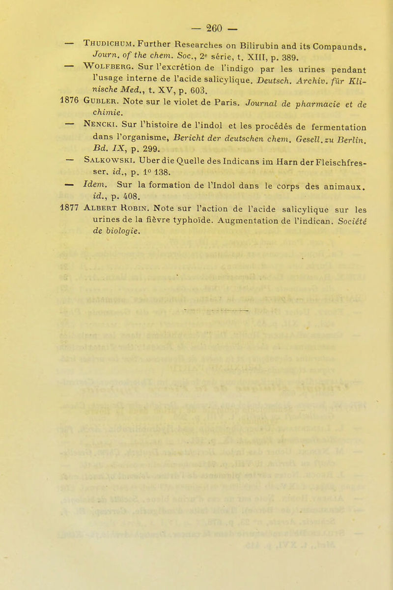 — Thodichum. Further Researches on Bilirubin and its Compaunds. Journ. ofthe chem. Soc., 2 série, t. XIII, p. 389. — WoLFBERG. Sur l'excrétion de l'indigo par les urines pendant l'usage interne de l'acide salicylique. Deutsch. Archiv. fur Kli- nische Med., t. XV, p. 603. 1876 GuBLER. Note sur le violet de Paris. Journal de pharmacie et de chimie. — Nencki. Sur Thistoire de l'indol et les procédés de fermentation dans l'organisme, Bericht der deutschen chem. Gesell.zu Berlin Bd. IX, p. 299. — Salkowski. Uber die Quelle des Indicans im Harn der Fleischfres- ser. id., p. 1° 138. — Idem. Sur la formation de l'Indol dans le corps des animaux. id., p. 408. 1877 Albert Robin. Note sur l'action de l'acide salicylique sur les urines de la fièvre typhoïde. Augmentation de l'indican. Société de biologie.