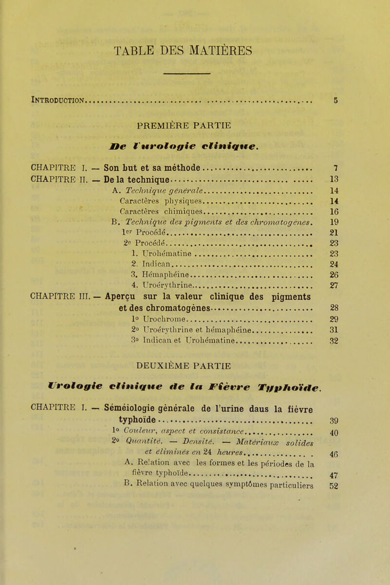 TABLE DES MATIÈRES Introduction 5 | PREMIÈRE PARTIE l Mie tvtralngie elinÎQtite. \ CHAPITRE I. — Son Lut et sa méthode 7 CHAPITRE II. — Delà technique 13 A. Technique générale 14 , Caractères phj'siques 14 Caractères chimiques 16 ' B. Technique des pigments et des chromatogénes. 19 1 Procédé 21 \ 2e Procédé 23 1. Urobématine 23 2. Indican 24 3. Hémaphéine 26 ! 4. Uroérythrine 27 j CHAPITRE III. — Aperçu sur la valeur clinique des pigments ; et des chromatogénes 28 - 1° Urochrome 29 j 2» l'roérytlirine et hémaphéine 31 3o Indican et Urohématine 32 I DEUXIÈME PARTIE ! WJroMogie ciiniQwe rte ttt JPièvre Tffgtitaïae. j I CHAPITRE I, — Séméiologie générale de l'urine dans la fièvre \ typhoïde 39 1» Couleur, aspect et consistance 40 \ 2» Quantité. — Densité. — Matériaux solides et éliminés en 24 heures 46 A. Relation avec les formes et les périodes de la fièvre typhoïde 47 B. Relation avec quelques symptômes particuliers 52