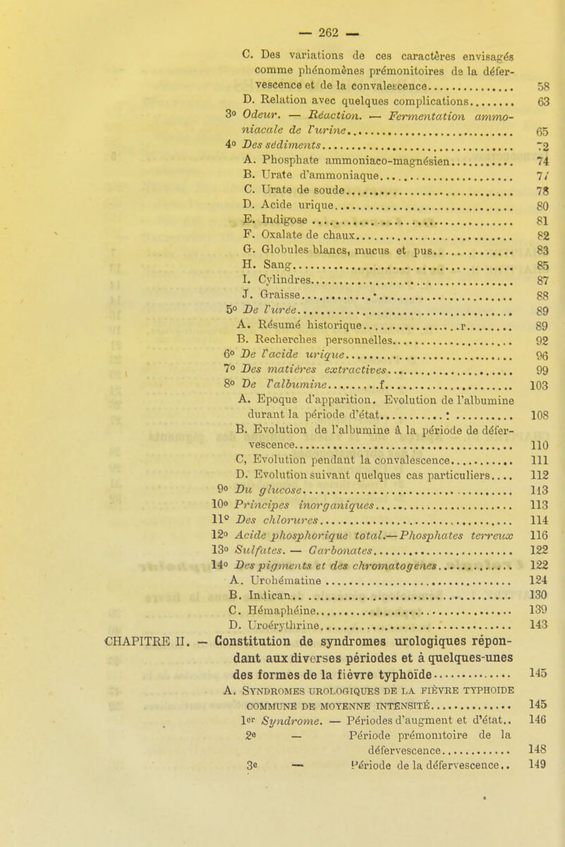 C. Des variations de ces caractères envisagés comme phénomènes prémonitoires ds la défer- vescenceet de la convalescence 58 D. Relation avec quelques complications 63 3o Odeur. — Réaction. ■— Fermentation ammo- niacale de rurine 65 4o Des sédiments 72 A. Phosphate ammoniaco-magnésien 74 B. Urate d'ammoniaque 7/ C. Urate de soude 78 D. Acide urique 80 E. Indigose 81 P. Oxalate de chaux 82 G. Globules blancs, mucus et pus 83 H. Sang 85 I. Cylindres 87 J. Graisse • 88 5° De Vurée 89 A. Résumé historique r 89 B. Recherches personnelles 92 6° De r acide ur ique 96 7» Des matières extractives 99 8° De r albumine f 103 A. Epoque d'apparition. Evolution de l'albumine durant la période d'état : 108 B. Evolution de l'albumine â la période de défer- vescence 110 C. Evolution pendant la convalescence 111 D. Evolution suivant quelques cas particuliers.... 112 9o Du glucose Il3 10» Principes inorganiques 113 11° Des chlorures , 114 12 Acide phosphorique total.—Phosphates tetTeicx 116 13» Sulfates. — Carbonates 122 14o Des pigments et des chromatogènes 122 A. Urobématine 124 B. Iniican 130 C. Hémaphéine 139 D. Uroérythrine 143 CHAPITRE II. — Constitution de syndromes urologiques répon- dant aux diverses périodes et à quelques-unes des formes de la fièvre typhoïde 145 A. Syndromes urologiques de la fièvre typhoïde COMMUNE DE MOYENNE INTENSITÉ 145 lor Syndrome. — Périodes d'augment et d'état.. 146 2^ — Période prémonitoire de la défervescence 148 3e — Période de la défervescence.. 149