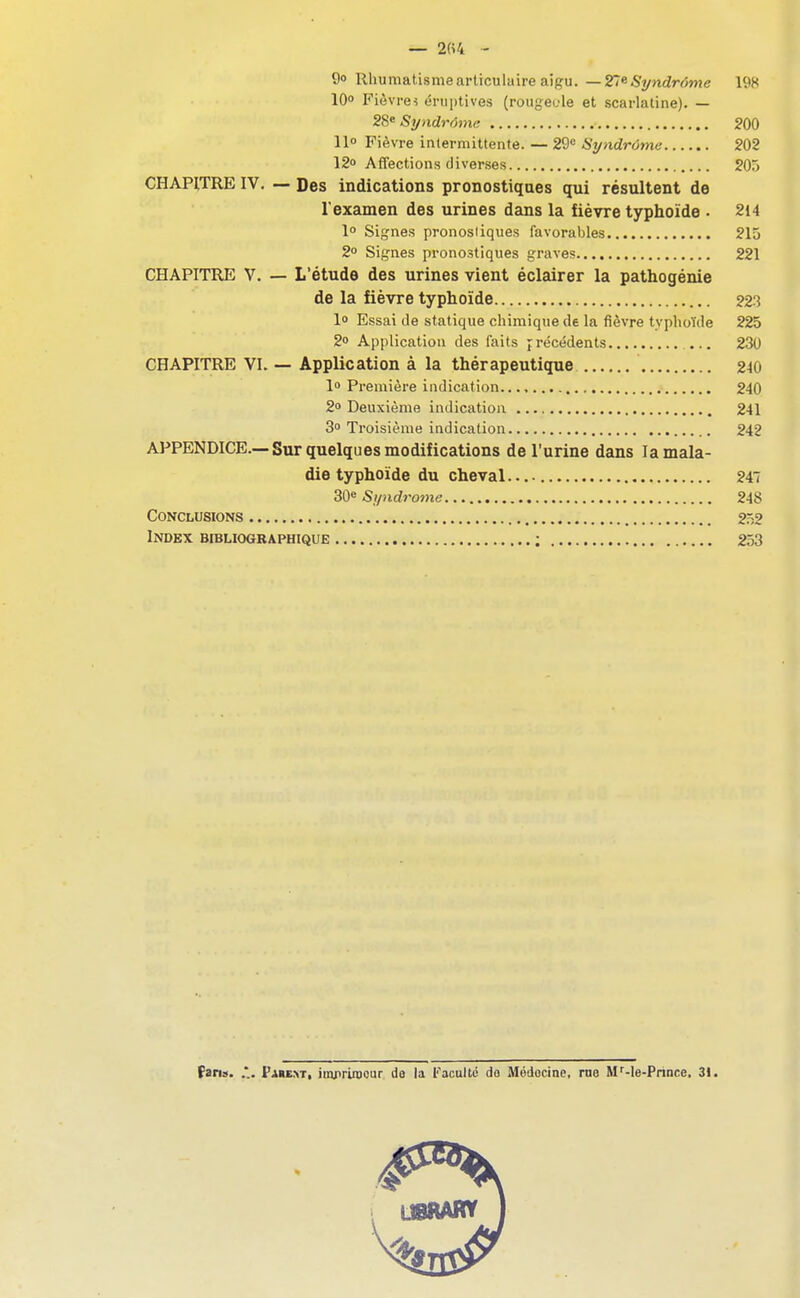 — 2«4 - 90 Rhumatisme articulaire aigu.—27e-Syndrfîwe 10 Fièvres éniptives (rougeole et scarlatine). — 28» Syndrôme 200 11° Fièvre intermittente. — 29« Syndrome 202 12» Affections diverses 20r» CHAPITRE IV. — Des indications pronostiques qui résultent de l'examen des urines dans la fièvre typhoïde . 214 1° Signes pronostiques favorables 215 2° Signes pronostiques graves 221 CHAPITRE V. — L'étude des urines vient éclairer la pathogénie de la fièvre typhoïde 223 1» Essai de statique chimique de la fièvre typhoïde 225 2 Application des faits précédents ... 230 CHAPITRE VL — Application à la thérapeutique 240 lo Première indication 240 2o Deuxième indication 241 3 Troisième indication 242 APPENDICE.—Sur quelques modifications de l'urine dans la mala- die typhoïde du cheval 24 30e Sf/ndrome 248 Conclusions 252 Index bibliographique ; 253 (ans. FauxT( imprimeur do la Faculté do Médecine, me M^-le-Prince, 3!.