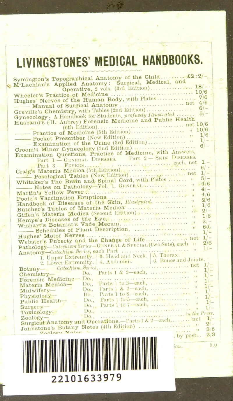 LIVINGSTONES' MEDICAL HANDBOOKS. Symington's Topographical Anatomy of the <^il^;- • = M'Lachlan's Applied Anatomy: Surgical, Medical, and Operative, -1 vols. (3rd Kditiou) 18/- Wheeler's Practice of Medicine 7/(5 Hughes' Nerves of the Human Body, with Plates ■ ■•. no Manual of Surgical Anatomy .. ^' Greville's Chemistry, with Tables (ind Edition) °' Gynecology A Handbool< for Students, prqiHStl,; °' Husband's (H. Aubrey) Forensic Medicine and Public Health (Kth Edition) ^^ Practice of Medicine (5th Edition) Pocket Prescriber (New Edition)  ' _ Examination of the Urine (3rd Edition)  / 10/6 with Answer.?, •2 _ Skin Diseases. each, net Croom's Minor Gynecology ('iiid Edition) Examination Questions, Practice of Medicine Part 1—Gener.vi. Diseases. Part 3 — Fevers g, Craig's Materia Medica (Sth.Edition) ■ • ■ ' --^ Posological Tables (New Edition)....... ... Whitaker s The Brain and Spinal Cord, with I lates Notes on Pathology—Vol. 1. Gen era i 51- 4y6 4;'- 4/6 2/6 1/6 2/- 1:6 2, - 6d. Martin's Yellow Fever Poole's Vaccination Eruptions Handbook of Diseases of the Skin, Jltusti-ated Butcher's Tables of Materia Medica .... . Giffen's Materia Medica (Second IMition) Kempe's Diseases of the Eye Wishart's Botanist's Vade Mecum, Schedules of Plant Description,  ^ Hughes' Motor Nerves ^ ■ •;'t-.:<.net Webster'B Puberty and the Change of Life......... ■^■•y Pathology-t'atec/tiSDi Serus-G en era l & Spicci AE(two Sets), each Anatoiny—Catechism Series, each Part ................. • • • 1 Upper Extreinity. 3. Head and Neck. a. llioiax. liwer Extremity. | 4. Aba.un«i,. 1 0- Bones aud Joints y^, _ Xi 1/ 1/- 2/6 1/- Botany— Catechism Sei Chemistry— Forensic Medicine— Materia Medica— Midwifery— Physiology- Public Health- Surgery- Toxicology- Zoology— Parts 1 & -J—each, Do., Do., Do., Do., Do., Do., Do. Do., Parts 1 to 3—each. Parts 1 & -J—eaeli. Parts 1 to S—each, Parts I to u—each. Parts 1 to V—each. Surgical Anatomy and Operations.—Parts Johnstone's Botany Notes (Ith Iviilioii) each. 1/-  1/- I ..  1/- i „ i;- ,.  1/- ,:. M 1/- III the I'less. .. net 1/- .■ 2,'- M 3,6 post.. 2,3 u.U 22101633979