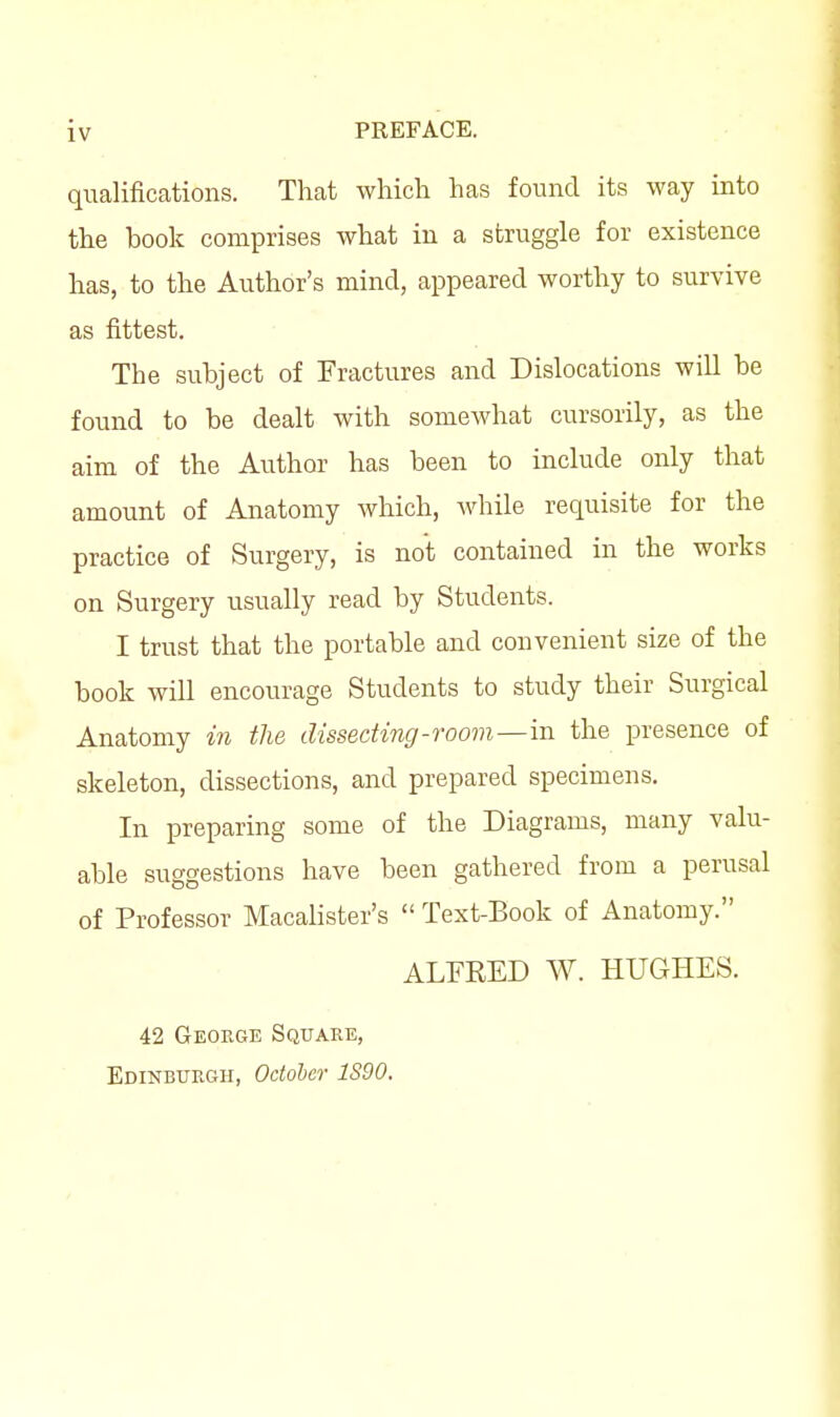 qualifications. That which has found its way into the book comprises what in a struggle for existence has, to the Author's mind, appeared worthy to survive as fittest. The subject of Fractures and Dislocations will be found to be dealt with somewhat cursorily, as the aim of the Author has been to include only that amount of Anatomy which, while requisite for the practice of Surgery, is not contained in the works on Surgery usually read by Students. I trust that the portable and convenient size of the book will encourage Students to study their Surgical Anatomy in the dissecting-room—in the presence of skeleton, dissections, and prepared specimens. In preparing some of the Diagrams, many valu- able suggestions have been gathered from a perusal of Professor Macalister's  Text-Book of Anatomy. ALFEED W. HUGHES. 42 George Square, Edinburgh, Odoher 1S90.