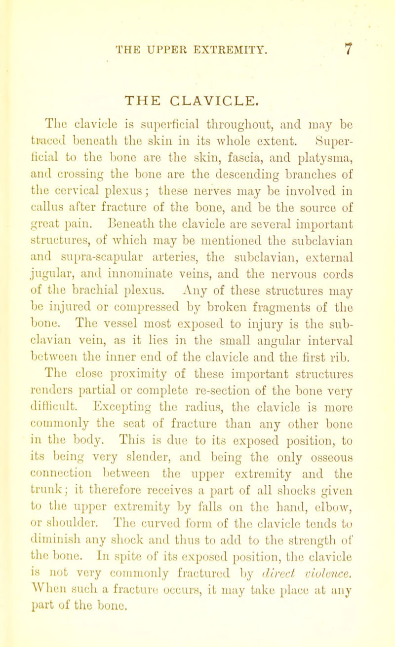 THE CLAVICLE. The clavicle is superficial throughout, and may be traced beneath the skin in its whole extent. Super- ficial to the bone are the skin, fascia, and platysma, and crossing the bone are the descending branches of the cervical plexus; these nerves may be involved in callus after fracture of the bone, and be the source of great pain. Beneath the clavicle are several important structures, of which may be mentioned the subclavian and supra-scapular arteries, the subclavian, external jugular, and innominate veins, and the nervous cords of the brachial i)lexus. Any of these structures may be injured or compressed by broken fragments of the bone. The vessel most exposed to injury is the sub- clavian vein, as it lies in the small angular interval between the iimev end of the clavicle and the first rib. The close proximity of these important structures renders partial or complete re-section of the bone very diflicult. Excepting the radius, the clavicle is more comnioidy the seat of fracture than any other bone in the body. This is due to its exposed position, to its being very slender, and being the only osseous connection between the uj^per extremity and the trunk; it therefore receives a part of all sliocks given to tlie ujiper extremity by falls on the hand, elbow, or shoulder. The curved form of the clavicle tends to diminish any shock and thus to add to the strength of the bone. In spite of its (ixposcd position, the clavicle is not very ctniunoidy fnicturcid by direrl riolence. When sucli a fractun; occurs, it may take place at any part of the bone.