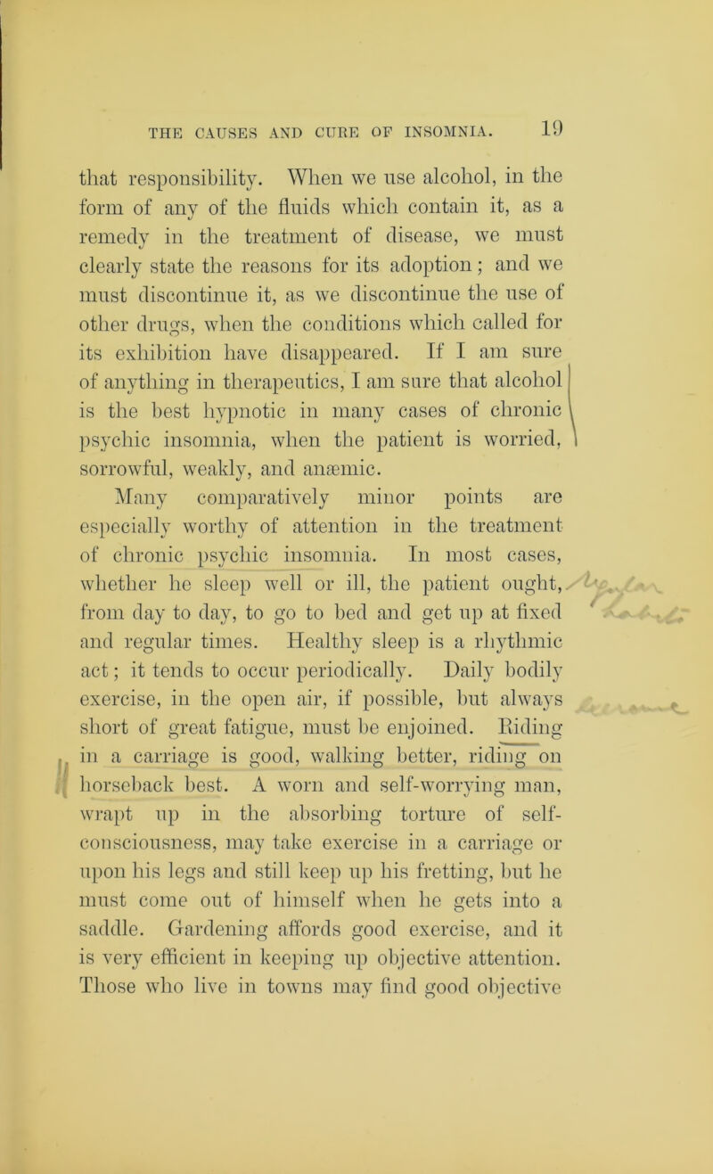 that responsibility. When we use alcohol, in the form of any of the fluids which contain it, as a 1/ remedy in the treatment of disease, we must clearly state the reasons for its adoption; and we must discontinue it, as we discontinue the use of other drills, when the conditions which called for its exhibition have disappeared. If I am sure of anything in therapeutics, I am sure that alcohol is the best hypnotic in many cases of chronic I psychic insomnia, when the patient is worried, i sorrowful, weakly, and anaemic. Many comparatively minor points are especially worthy of attention in the treatment of chronic psychic insomnia. In most cases, whether he sleep well or ill, the patient ought, from day to day, to go to bed and get np at fixed and regular times. Healthy sleep is a rhythmic act; it tends to occur periodically. Daily bodily exercise, in the open air, if possible, hut always sliort of great fatigue, must be enjoined. Hiding in a carriage is good, walking better, riding on horseback best. A worn and self-worrying man, wrapt np in the absorbing torture of self- con scionsness, may take exercise in a carriage or upon his legs and still keep up his fretting, but he must come out of himself when he gets into a saddle. Gardening affords good exercise, and it is very efficient in keeping np objective attention. Those who live in towns may find good objective