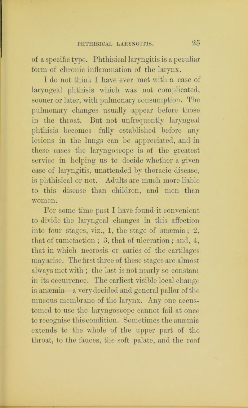 of a specific type. Phthisical laryngitis is a peculiar form of chronic inllaniination of the larynx. I do not think I have ever met until a case of laryngeal jilithisis which was not com})licatcd, sooner or later, with pulmonary consumption. The })ulnionary changes usually appear before those in the throat. But not unfrequently laryngeal phthisis becomes fully estalilished before any lesions in the lungs can be appreciated, and in these cases the laryngoscope is of the greatest service in helping us to decide whether a given case of laryngitis, unattended by thoracic disease, is phthisical or not. Adults are much more liable to this disease than children, and men than women. For some time past I have found-it convenient to divide the laryngeal changes in this affection into four stages, viz., 1, the stage of anaBinia; 2, that of tumefaction ; 3, that of ulceration ; and, -1, that in which necrosis or caries of the cartilages may arise. The first three of these stages are almost always met with ; the last is not nearly so constant in its occurrence. The earliest visible local change is anaemia—a very decided and general i)allor of the mucous membrane of the larvnx. Anv one accus- 1/' tomed to use the laryngoscope cannot fail at once to recognise this condition. Sometimes the anaemia extends to the whole of the upper part of the throat, to the fauces, the soft palate, and the roof