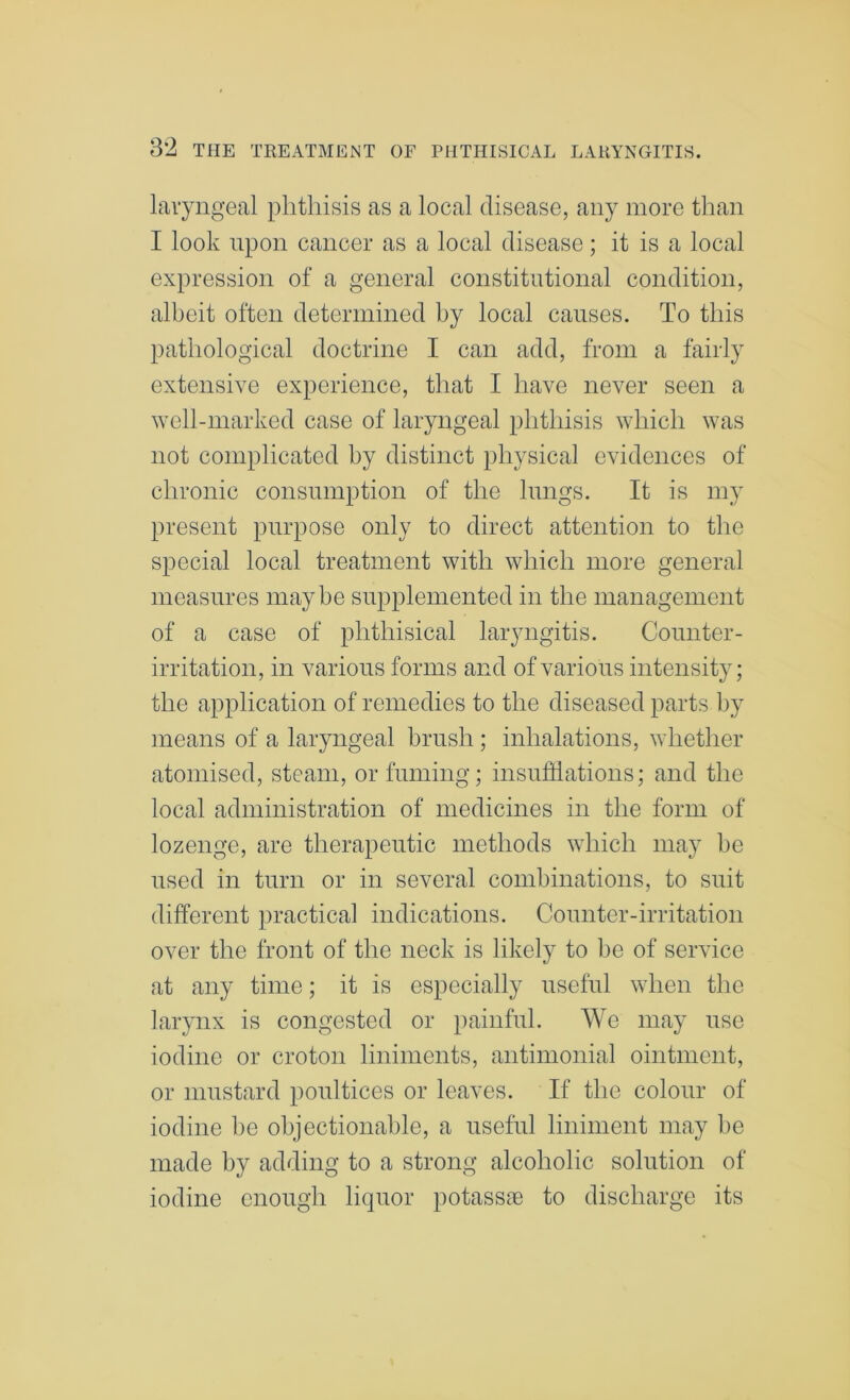 laryngeal phthisis as a local disease, any more than I look upon cancer as a local disease; it is a local expression of a general constitutional condition, albeit often determined by local causes. To this pathological doctrine I can add, from a fairly extensive experience, that I have never seen a well-marked case of laryngeal phthisis which was not complicated by distinct physical evidences of chronic consumption of the lungs. It is my present purpose only to direct attention to the special local treatment with which more general measures maybe supplemented in the management of a case of phthisical laryngitis. Counter- irritation, in various forms and of various intensity; the application of remedies to the diseased parts by means of a laryngeal brush ; inhalations, whether atomised, steam, or fuming; insufflations; and the local administration of medicines in the form of lozenge, are therapeutic methods which may be used in turn or in several combinations, to suit different practical indications. Counter-irritation over the front of the neck is likely to be of service at any time; it is especially useful when the larynx is congested or painful. We may use iodine or croton liniments, antimonial ointment, or mustard poultices or leaves. If the colour of iodine he objectionable, a useful liniment may be made by adding to a strong alcoholic solution of iodine enough liquor potassene to discharge its