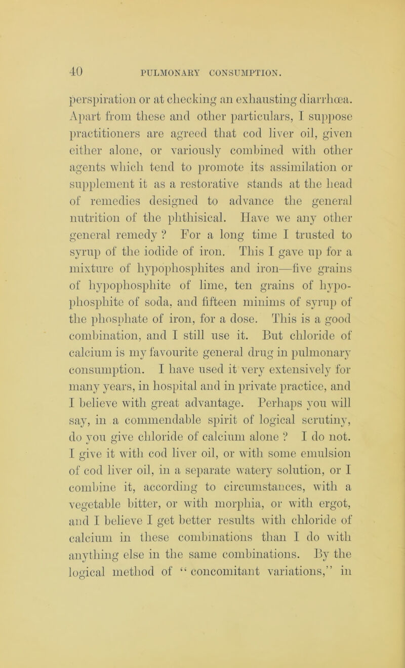 perspiration or at cliecking an exliansting diarrlicea. A})art from these and other i)articnlars, I sni)i)Ose [)ractitioners are agreed that cod liver oil, given either alone, or variously comhined with other agents which tend to })roinote its assimilation or sui)})lenient it as a restorative stands at the head of remedies designed to advance the general nutrition of the phthisical. Have we any other general remedy ? For a long time I trusted to syrup of the iodide of iron. This I gave up for a mixture of hypophosi)hites and iron—five grains of hypophosphite of lime, ten grains of hypo- phosphite of soda, and fifteen minims of syrup of the ])hosphate of iron, for a dose. This is a good comhination, and I still use it. But chloride of calcium is my favourite general drug in pulmonary consumption. I have used it very extensively for many years, in hospital and in private practice, and I believe with great advantage. Perhaps you will say, in a commendable spirit of logical scrutiny, do you give chloride of calcium alone ? I do not. I give it with cod liver oil, or with some emulsion of cod liver oil, in a separate watery solution, or I comhine it, according to circumstances, with a vegetable bitter, or with morphia, or with ergot, and I believe I get better results with chloride of calcium in these combinations than I do with anything else in the same combinations. By the logical method of concomitant variations,” in