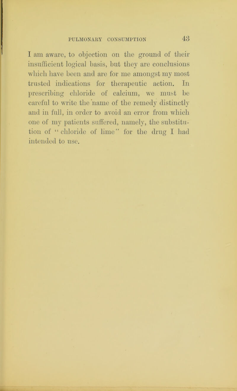 48 I am aware, to objection on the ground of tlieir insufficient logical basis, but they are conclnsions which have been and are for me amongst my most trusted indications for therapeutic action. In prescribing chloride of calcium, we must be careful to write the name of the remedy distinctly and in full, in order to avoid an error from which one of my patients suffered, namely, the substitu- tion of “ chloride of lime” for the drug I had intended to use.