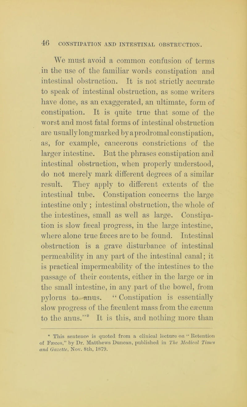 We must avoid a common confusion of terms in the nse of the familiar words coustipation and intestinal obstruction. It is not strictly accurate to speak of intestinal obstruction, as some writers have done, as an exaggerated, an ultimate, form of constipation. It is quite true that some of the worst and most fatal forms of intestinal obstruction are usually long marked by a prodromal constipation, as, for example, caiicerous constrictions of the larger intestine. But the phrases constipation and intestinal obstruction, when properly understood, do not merely mark different degrees of a similar result. They apply to different extents of the intestinal tube. Constipation concerns the large intestine only ; intestinal obstruction, the whole of the intestines, small as well as large. Constipa- tion is slow fecal progress, in the large intestine, where alone true feces are to be found. Intestinal obstruction is a grave disturbance of intestinal permeability in any part of the intestinal canal; it is practical impermeability of the intestines to the passage of their contents, either in the large or in the small intestine, in any part of the bowel, from pylorus to -anus. “Constipation is essentially slow progress of the feculent mass from the ciecum to the anus.”* It is this, and nothing more than * Tliis sentenco is quoted from a clinical lecture on “ Retention of Ffoces,” by Dr. Matthews Duncan, published in The Medical Times and Gazette, Nov. 8th, 1871).