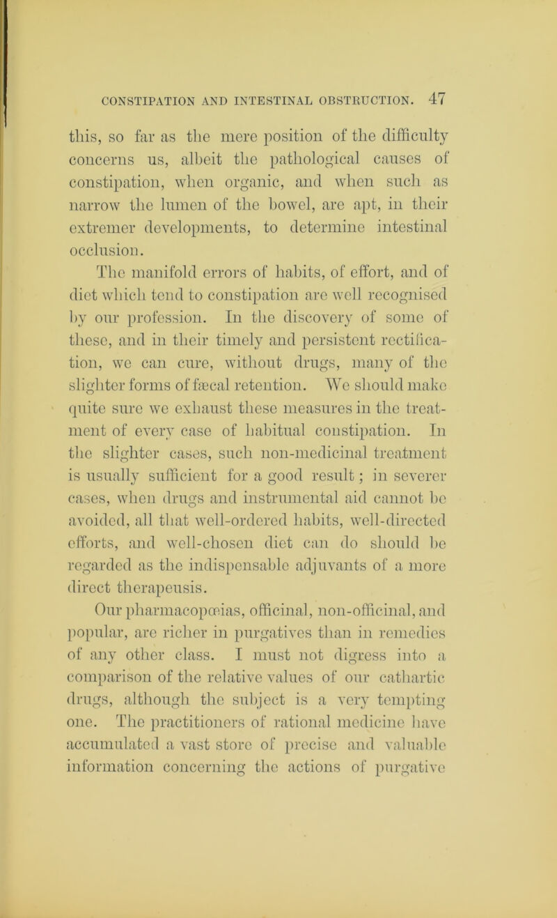 this, SO far as the mere position of the difficulty concerns us, albeit the pathological causes of constipation, when organic, and when such as narrow the lumen of the bowel, are apt, in their extremer developments, to determine intestinal occlusion. The manifold errors of habits, of effort, and of diet which tend to constipation arc well recognised by our profession. In the discovery of some of these, and in their timely and persistent rcctilica- tion, we can cure, without drugs, many of the sligh ter forms of fecal retention. We should make quite sure we exhaust these measures in the treat- ment of every case of habitual constipation. In the slighter cases, such non-medicinal treatment is usually sufficient for a good result; in severer cases, when drugs and instrumental aid cannot he avoided, all that well-ordered habits, well-directed efforts, and well-chosen diet can do should he regarded as the indispensable adjuvants of a more direct thcrapeusis. Our [)harmacopoRias, officinal, non-officinal, and l)opular, arc richer in purgatives than in remedies of any other class. I must not digress into a comparison of the relative values of our catliartic drugs, although the subject is a very tcm})ting one. The practitioners of rational medicine have accumulatctl a vast store of precise and valuable information concerning the actions of purgative