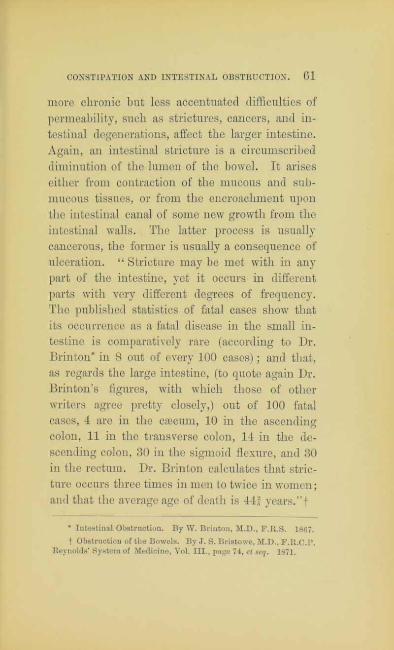 more chronic hut less accentuated difficulties of permeability, such as strictures, cancers, and in- testinal degenerations, affect the larger intestine. Again, an intestinal stricture is a circumscribed diminution of the lumen of the bowel. It arises either from contraction of the mucous and sub- mucous tissues, or from the encroachment u})on the intestinal canal of some new growth from the intestinal walls. The latter process is usually cancerous, the former is usually a consequence of ulceration. “ Stricture may be met with in any part of the intestine, yet it occurs in different parts with very different degrees of frequency. The published statistics of fatal cases show that its occurrence as a fatal disease in the small in- testine is comparatively rare (according to Dr. Brinton* in 8 out of every 100 cases); and that, as regards the large intestine, (to quote again Dr. Brinton’s figures, with which those of other writers agree pretty closely,) out of 100 fatal cases, 4 are in the caecum, 10 in the ascendino- colon, 11 in the transverse colon, 14 in the de- scending colon, 30 in the sigmoid flexure, and 30 in the rectum. Dr. Brinton calculates that stric- ture occurs three times in men to twice in women; and that the average age of death is 441 years.”! * Intestinal Obstruction. By W. Brinton, M.D., F.R.S. 18(57. t Obstruction of the Bowels. By J. S. Bristowe, M.D., F.R.C.P. Reynolds’ System of Medicine, Vol. III., paj^e 74, et seq. 1871.