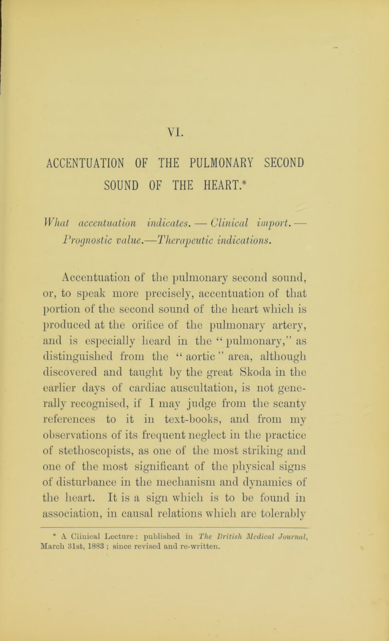 Vi. ACCENTUATION OF THE PULMONARY SECOND SOUND OF THE HEART.* What accentuation indicates. — Cluiical import. — 1 Prognostic value.—Therapeutic indications. Accentuation of the i)nlnionary second sound, or, to speak more precisely, accentuation of that l)ortion of tlie second sound of the heart which is })i'oduced at the orilice of the pulmonary artery, and is especially heard in the “ pulmonary,” as distinguished from the “ aortic ” area, although discovered and taught by the great Skoda in the earlier days of cardiac auscultation, is not gene- rally recognised, if I may judge from the scanty references to it in text-books, and from my observations of its frequent neglect in the practice of stethoscopists, as one of the most striking and one of the most significant of the physical signs of disturbance in the mechanism and dvnamics of the heart. It is a sign which is to be found in association, in causal relations which are tolerablv * A. Clinical Lecture : published in The British Medical Journal, March 31st, 1883 ; since revised and re-written.