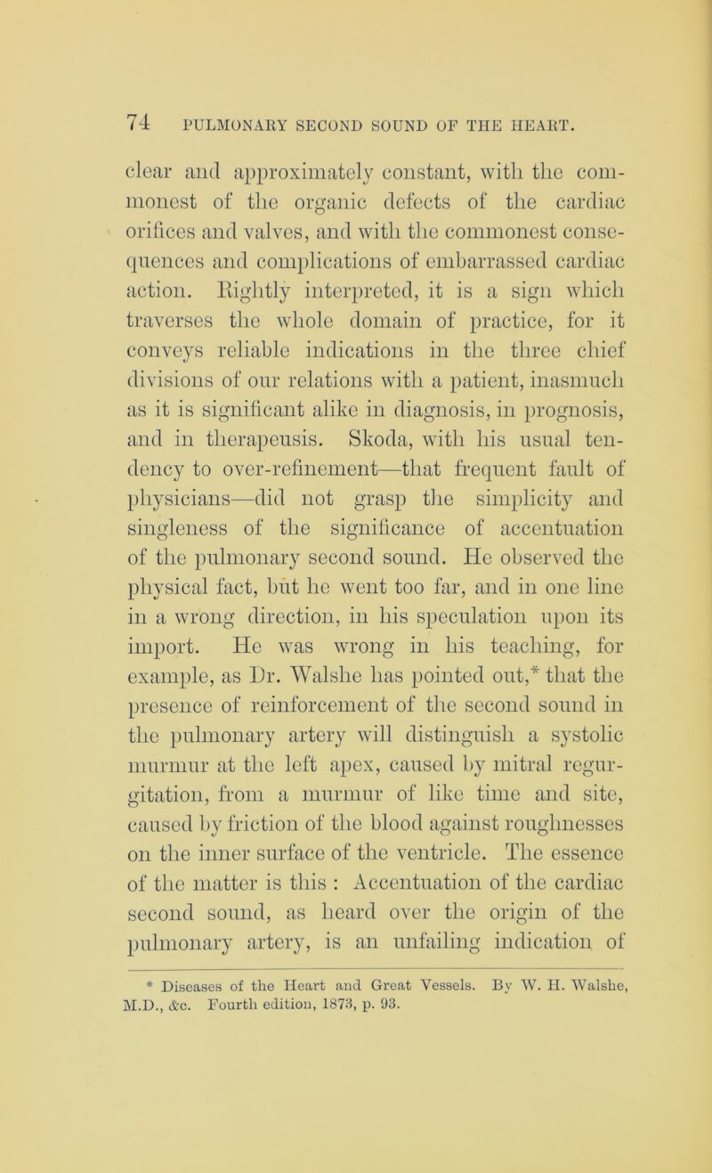 clear and a})proxiinately constant, with the com- monest of the organic defects of the cardiac orihccs and valves, and with the commonest conse- quences and complications of embarrassed cardiac action. Kightly interpreted, it is a sign which traverses the whole domain of practice, for it conveys reliable indications in the three cliief divisions of our relations with a patient, inasmuch as it is significant alike in diagnosis, in prognosis, and in therapeusis. Skoda, with his usual ten- dency to over-refinement—that frequent fault of physicians—did not grasp the simplicity and singleness of the significance of accentuation of the pulmonary second sound. He observed the physical fact, but he went too far, and in one line in a wrong direction, in his speculation upon its import. He was wrong in his teaching, for example, as Hr. Walshe has pointed out,* that the presence of reinforcement of the second sound in the pulmonary artery will distinguish a systolic murmur at the left apex, caused by mitral regur- gitation, from a murmur of like time and site, caused by friction of the blood against roughnesses on the inner surface of the ventricle. The essence of the matter is this : Accentuation of the cardiac second sound, as heard over the origin of the pulmonary artery, is an unfailing indication of * Diseases of the Heart and Great Vessels. By W. II. Walshe, M.D., Ac. Fourth edition, 1873, p. 93.