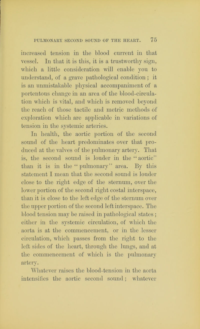 increased tension in the blood cniTent in that vessel. In that it is this, it is a trustworthy sign, which a little consideration will enable yon to understand, of a grave pathological condition ; it is an nnmistabable physical accompaniinent of a portentous change in an area of the blood-circula- tion which is vital, and which is removed beyond the reach of those tactile and metric methods of exploration which are applicable in variations of tension in the systemic arteries. In health, the aortic portion of the second sound of the heart predominates over that })ro- duced at the valves of the pulmonary artery. That is, the second sound is louder in the “ aortic” than it is in the “ pulmonary ” area. By this statement I mean that the second sound is louder close to the right edge of the sternum, over the lower portion of the second right costal interspace, than it is close to the left edge of the sternum over the upper portion of the second left interspace. The blood tension may be raised in pathological states ; either in the systemic circulation, of which the aorta is at the commencement, or in the lesser circulation, which passes from the right to the left sides of the heart, through the lungs, and at the commencement of which is the pulmonary artery. Whatever raises the l)lood-tension in the aorta intensilies the aortic second sound; whatever