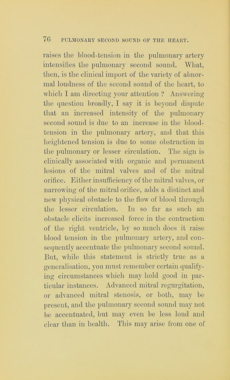 raises the Ihood-tensioii in the pnlmonary artery inteiisihes the pulmonary second sound. What, then, is the clinical import of the variety of abnor- mal loudness of the second sound of the heart, to which I am directing your attention ? Answering the question broadly, I say it is beyond dispute that an increased intensity of the pulmonary second sound is due to an increase in the blood- tension in the pulmonary artery, and that this heightened tension is due to some obstruction in the pulmonary or lesser circulation. The sign is clinically associated with organic and permanent lesions of the mitral valves and of the mitral orifice. Either insufficiency of the mitral valves, or narrowing of the mitral orifice, adds a distinct and new physical obstacle to the flow of blood through the lesser circulation. In so far as such an obstacle elicits increased force in the contraction of the right ventricle, by so much does it raise blood tension in the })uhnonary artery, and con- sequently accentuate the })uhnonary second sound. But, while this statement is strictly true as a generalisation, you must remember certain qualify- ing circumstances which may hold good in par- ticular instances. Advanced mitral regurgitation, or advanced mitral stenosis, or both, may he present, and the pulmonary second sound may not be accentuated, but may even be less loud and clear than in health. This may arise from one of