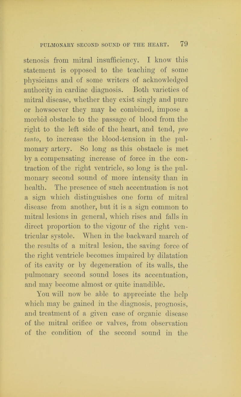 stenosis from mitral insufficiency. I know this statement is opposed to the teaching of some physicians and of some writers of acknowledged authority in cardiac diagnosis. Both varieties of mitral disease, whether they exist singly and pure or howsoever they may be combined, impose a morbid obstacle to the passage of blood from the right to the left side of the heart, and tend, pro taiito, to increase the l)lood-tension in the ])u]- monary artery. So long as this obstacle is met by a compensating increase of force in the con- traction of the right ventricle, so long is the pul- monary second sound of more intensity than in health. The presence of such accentuation is not a sign which distinguishes one form of mitral disease from another, but it is a sign common to mitral lesions in general, which rises and falls in direct proportion to the vigour of the right ven- tricular systole. When in the l)ackward march of the results of a mitral lesion, the saving force of the right ventricle becomes impaired by dilatation of its cavity or by degeneration of its walls, the pulmonary second sound loses its accentuation, and may ])ecome almost or quite inaudible. You will now be able to appreciate the help winch may be gained in the diagnosis, prognosis, and treatment of a given case of organic disease of the mitral orifice or valves, from observation of the condition of the second sound in the