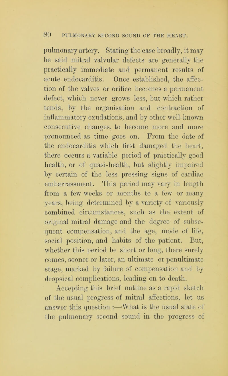 pulmonary artery. Stating the case broadly, it may be said mitral valvular defects are generally the practically immediate and permanent results of acute endocarditis. Once established, the affec- tion of the valves or orifice becomes a permanent defect, which never grows less, but which rather tends, by the organisation and contraction of inflammatory exudations, and by other well-known consecutive changes, to become more and more pronounced as time goes on. From the date of the endocarditis which first damaged the heart, there occurs a variable period of practically good health, or of quasi-health, hut slightly impaired by certain of the less pressing signs of cardiac embarrassment. This period may vary in length from a few weeks or months to a few or many years, being determined by a variety of variously coinl)ined circumstances, such as the extent of original mitral damage and the degree of subse- quent compensation, and the age, mode of life, social position, and habits of the patient. But, whether this period be short or long, there surely comes, sooner or later, an ultimate or penultimate stage, marked by failure of compensation and by dropsical complications, leading on to death. Accepting this brief outline as a rapid sketch of the usual progress of mitral affections, let us answer this question :—What is the usual state of the pulmonary second sound in the progress of