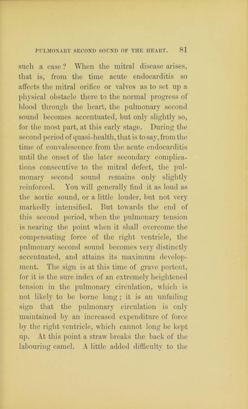 such a case ? When the mitral disease arises, that is, from the time acute endocarditis so affects the mitral orifice or valves as to set np a physical obstacle there to the normal progress of blood through the heart, the pulmonary second sound becomes accentuated, l)ut only slightly so, for the most part, at this early stage. During the second period of quasi-health, that is to say, from the time of convalescence from the acute endocarditis until the onset of the later secondary complica- tions consecutive to the mitral defect, the pul- monary second sound remains only slightly reinforced. You will generally find it as loud as the aoitic sound, or a little louder, hut not very markedly intensified. But towards the end of this second period, when the pulmonary tension is nearing the point when it shall overcome the compensating force of the right ventricle, the pulmonary second sound becomes very distinctly accentuated, and attains its maximum develop- ment. The sign is at this time of grave portent, for it is the sure index of an extremely heightened tension in the pulmonary circulation, which is not likely to be borne long ; it is an unfailing sign that the pulmonary circulation is only maintained by an increased expenditure of force by the right ventricle, which cannot long be kept up. At this i)oint a straw breaks the back of the labouring camel. A little added difficulty to the