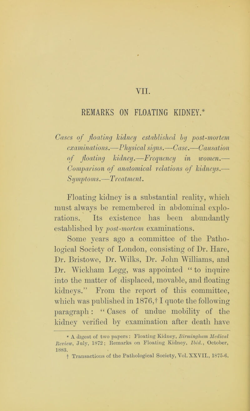 REMARKS ON FLOATING KIDNEY.* Ca^cfi of foatiiig kidney established by post-mortem examinations.—Physical signs.—Case.—Causation of floating kidney.—Freeiucncy in ivomen.—■ Comparison of anatomical relations of kidneys.— Symptoms.—Treatment. Floating kidney is a substantial reality, which must always be remembered in abdominal explo- rations. Its existence has been abundantly established by post-mortem examinations. Some years ago a committee of the Patho- logical Society of London, consisting of Dr. Hare, Dr. Bristowe, Dr. Wilks, Dr. John YVilliams, and Dr. AVickham Legg, was appointed “ to inquire into the matter of displaced, movable, and floating kidneys.” From the report of this committee, which was published in 1876,11 quote the following paragraph: “ Cases of undue mobility of the kidney verified by examination after death have * A digest of two papers : Floating Kidney, Birmingham Medical Review, July, 1872; Remarks on Floating Kidney, Ibid., October, 1883. t Transactions of the Pathological Society, Vol. XXVII., 1875-G.