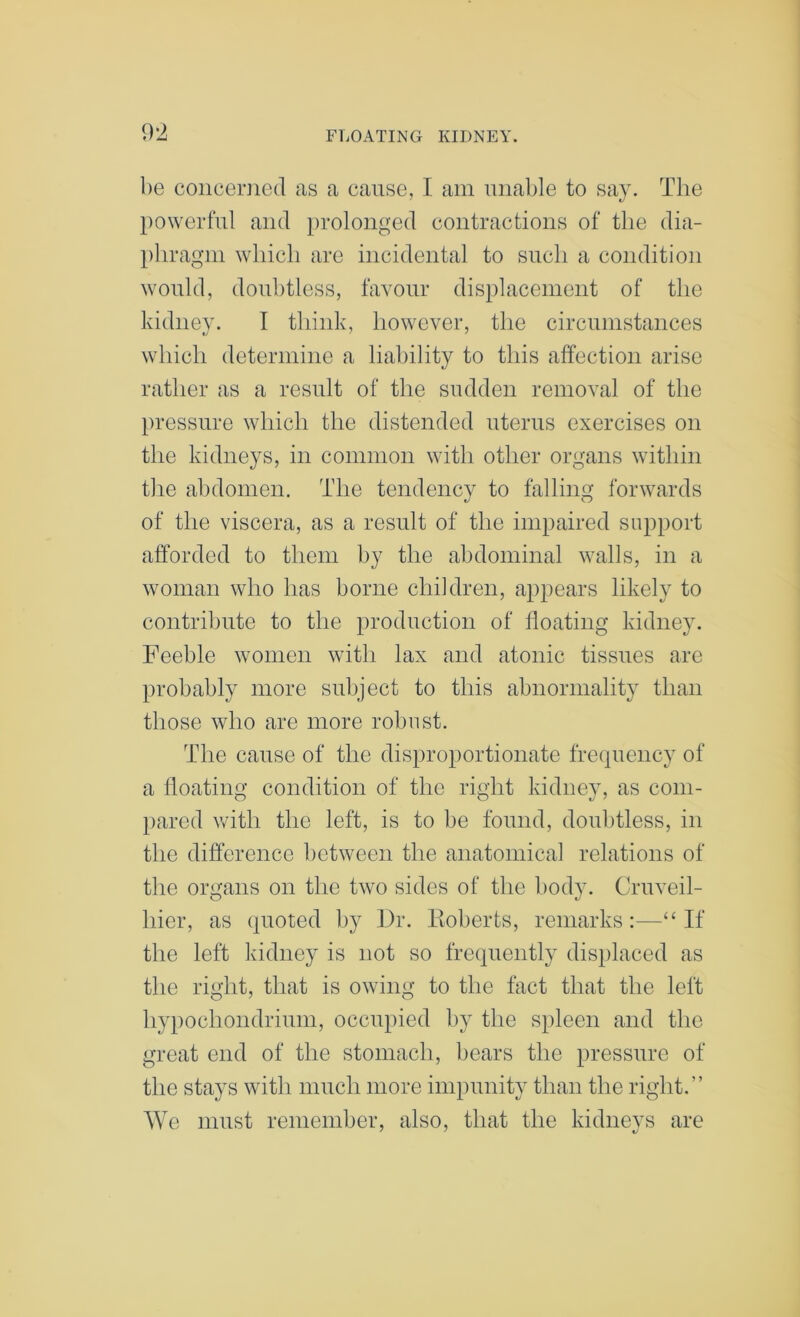 1)0 conceriicd as a cause, I am unable to say. The powerful and })rolonged contractions of the dia- phragm which are incidental to such a condition would, doubtless, favour displacement of the kidney. I think, however, the circumstances which determine a liability to this affection arise rather as a result of the sudden removal of the })ressure which the distended uterus exercises on the kidneys, in common with other organs within the abdomen. The tendency to falling forwards of the viscera, as a result of the impaired support afforded to them by the abdominal walls, in a woman who has borne children, appears likely to contribute to the production of floating kidney. Feeble women with lax and atonic tissues are probably more subject to this abnormality than those who are more robust. The cause of the disproportionate frecpiency of a floating condition of the right kidney, as coni- l)ared with the left, is to be found, doubtless, in the difference between the anatomical relations of the organs on the two sides of the body. Cruveil- hier, as quoted by 13r. Itoberts, remarks:—“If the left kidney is not so frequently dis})laced as tlie right, that is owing to the fact that the left hypochondrium, occu2)ied by the spleen and the great end of the stomach, bears the pressure of the stays with much more impunity than the right.” We must remember, also, that the kidneys are