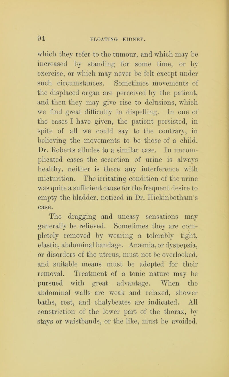 which they refer to the tumour, and which may be increased by standing for some time, or by exercise, or which may never he felt except under such circumstances. Sometimes movements of the displaced organ are perceived by the patient, and then they may give rise to delusions, which we find great difficulty in dispelling. In one of the cases I have given, the patient persisted, in spite of all we could say to the contrary, in believing the movements to be those of a child. l)r. Eoberts alludes to a similar case. In uncom- plicated cases the secretion of urine is always healthy, neither is there any interference with micturition. The irritating condition of the urine was quite a sufficient cause for the frequent desire to empty the bladder, noticed in Dr. Hickinbotham’s case. The dragging and uneasy sensations may generally be relieved. Sometimes they are com- pletely removed by wearing a tolerably tight, elastic, abdominal bandage. Anaemia, or dyspepsia, or disorders of the uterus, must not bo overlooked, and suitable means must be adopted for their removal. Treatment of a tonic nature may be pursued with great advantage. When the abdominal walls are weak and relaxed, shower baths, rest, and chalybeates are indicated. All constriction of the lower part of the thorax, by stays or waistbands, or the like, must be avoided.