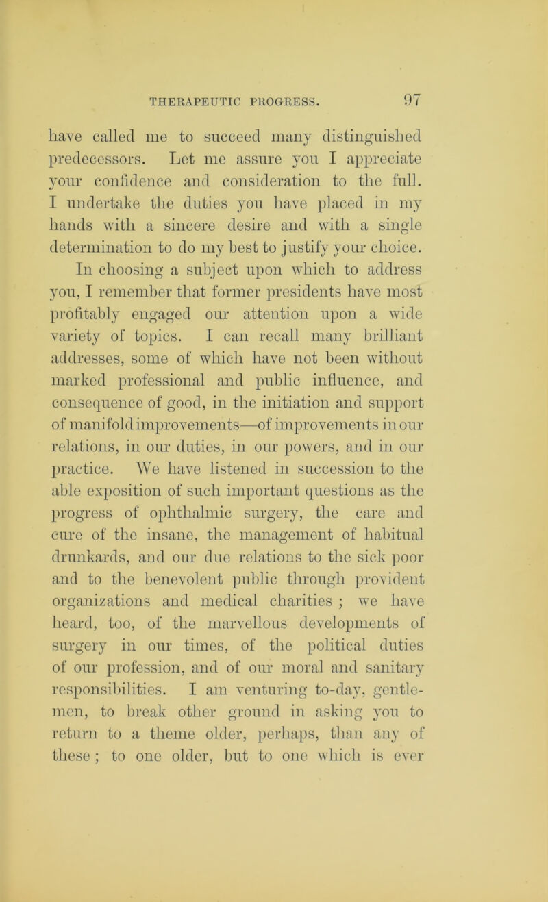 have called me to succeed many distingTiislied predecessors. Let me assure you I appreciate your coiilideiice and consideration to the full. I undertake the duties you have placed in my hands with a sincere desire and with a single determination to do my best to justify your choice. Ill choosing a subject upon which to address you, I remember that former presidents have most l)rofitahly engaged our attention upon a wide variety of topics. I can recall many brilliant addresses, some of which have not been without marked professional and public influence, and consequence of good, in the initiation and su})port of manifold improvements—of improvements in our relations, in our duties, in our powers, and in our practice. We have listened in succession to the able exposition of such important questions as the progress of ophthalmic surgery, tlie care and cure of the insane, the management of habitual drunkards, and our due relations to the sick poor and to the benevolent public through provident organizations and medical charities ; we have heard, too, of the marvellous developments of surgery in our times, of the political duties of our profession, and of our moral and sanitary responsibilities. I am venturing to-day, gentle- men, to lireak other ground in asking you to return to a theme older, perhaps, than any of these ; to one older, luit to one which is ever