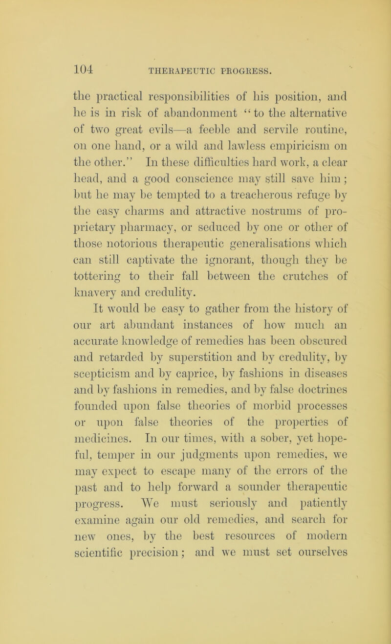 the practical responsibilities of his position, and he is in risk of ahandonment ‘‘to the alternative of two great evils—a feeble and servile routine, on one hand, or a wild and lawless empiricism on the other.” In these difficulties hard work, a clear head, and a good conscience may still save him ; but he may be tempted to a treacherous refuge by the easy charms and attractive nostrums of pro- prietary pharmacy, or seduced by one or other of those notorious therapeutic generalisations which can still captivate the ignorant, though they be tottering to their fall between the crutches of knavery and credulity. It would be easy to gather from the history of our art abundant instances of how much an accurate knowledge of remedies has been obscured and retarded by superstition and by credulity, by scepticism and by caprice, by fashions in diseases and by fashions in remedies, and by false doctrines founded upon false theories of morbid processes or upon false theories of the properties of medicines. In our times, with a sober, yet hope- ful, temper in our judgments upon remedies, we may expect to escape many of the errors of tire past and to help forward a sounder therapeutic jirogress. We must seriously and patiently examine again our old remedies, and search for new ones, by the best resources of modern scientific precision; and we must set ourselves