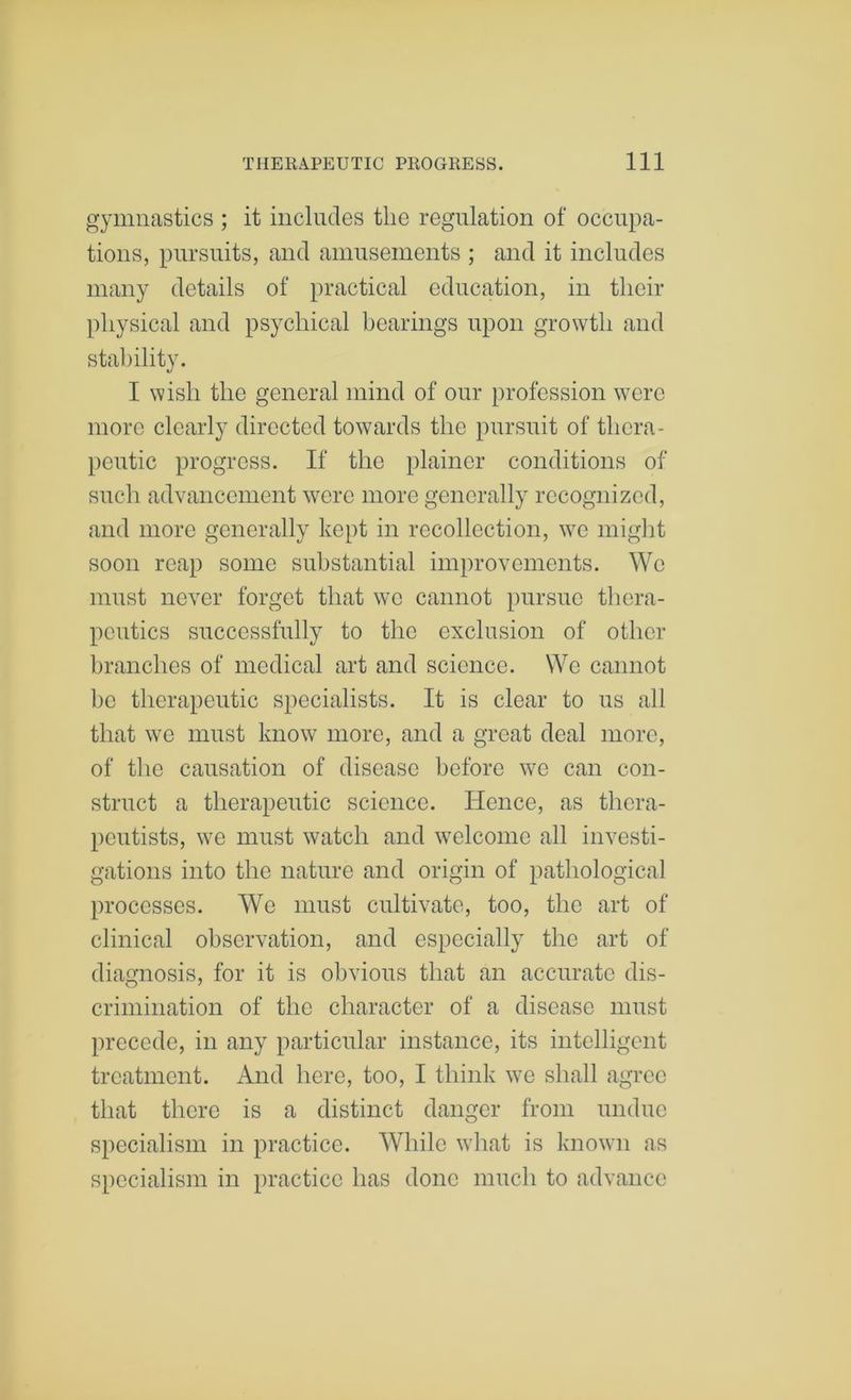 gymnastics ; it includes the regulation of occupa- tions, pursuits, and amusements ; and it includes many details of practical education, in their physical and psychical hearings upon growth and stability. I wish the general mind of our profession were more clearly directed towards the pursuit of thera- peutic progress. If the plainer conditions of such advancement were more generally recognized, and more generally kept in recollection, we might soon reap some substantial improvements. We must never forget that we cannot pursue tliera- peutics successfully to the exclusion of other branches of medical art and science. We cannot he therapeutic specialists. It is clear to us all that we must know more, and a great deal more, of the causation of disease before we can con- struct a therapeutic science. Hence, as thera- peutists, we must watch and welcome all investi- gations into the nature and origin of pathological processes. We must cultivate, too, the art of clinical observation, and especially the art of diamosis, for it is obvious that an accurate dis- O 7 crimination of the character of a disease must precede, in any particular instance, its intelligent treatment. And here, too, I think we shall agree that there is a distinct danger from undue specialism in practice. While what is known as specialism in practice has done much to advance