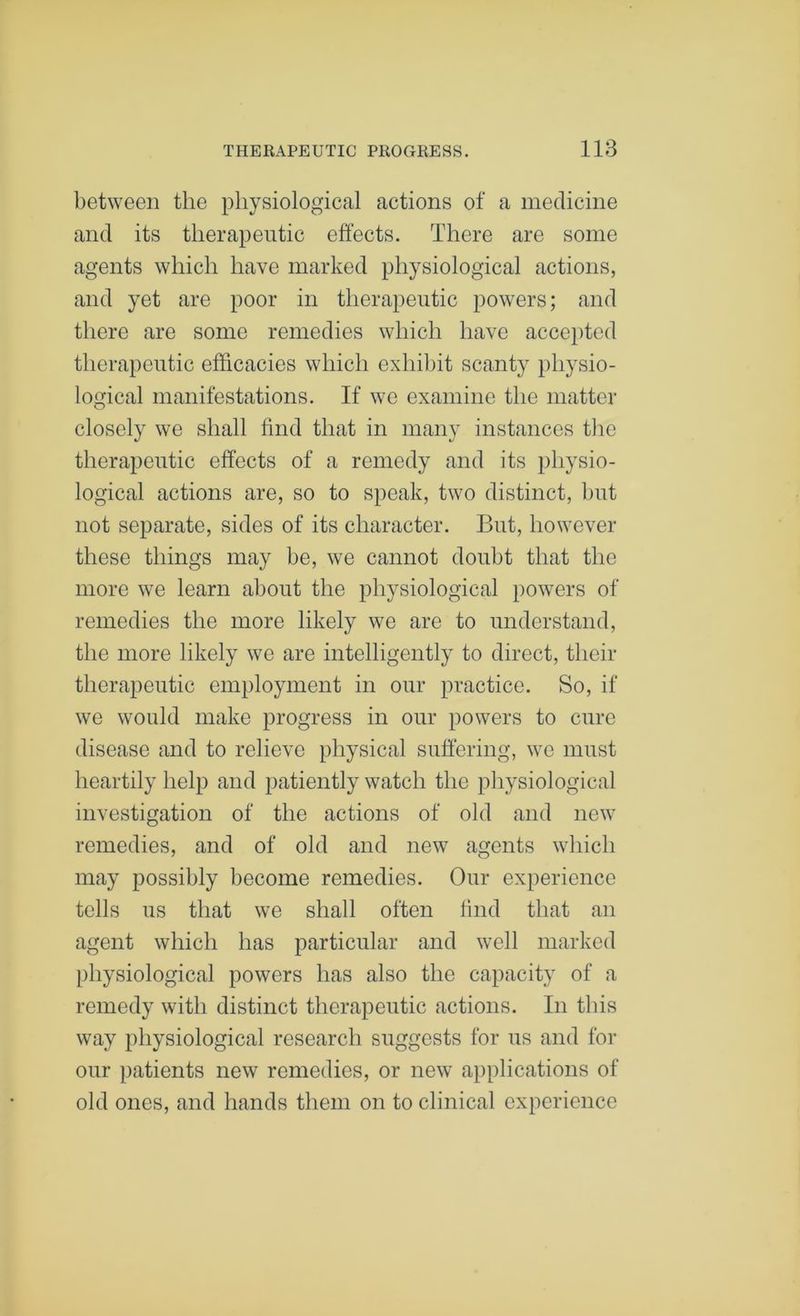 between the physiological actions of a medicine and its therapeutic effects. There are some agents which have marked physiological actions, and yet are poor in therapeutic powers; and there are some remedies which have acce})ted therapeutic efficacies which exhibit scanty physio- logical manifestations. If we examine the matter closely we shall find that in many instances the therapeutic effects of a remedy and its physio- logical actions are, so to speak, two distinct, but not separate, sides of its character. But, however these things may be, we cannot doubt that the more we learn about the physiological powers of remedies the more likely we are to understand, the more likely we are intelligently to direct, their therapeutic employment in our practice. So, if we would make progress in our powers to cure disease and to relieve physical suffering, we must heartily help and patiently watch the physiological investigation of the actions of old and new remedies, and of old and new agents which may possibly become remedies. Our experience tells us that we shall often find that an agent which has particular and well marked physiological powers has also the capacity of a remedy with distinct therapeutic actions. In this way physiological research suggests for us and for our patients new remedies, or new applications of old ones, and hands them on to clinical experience