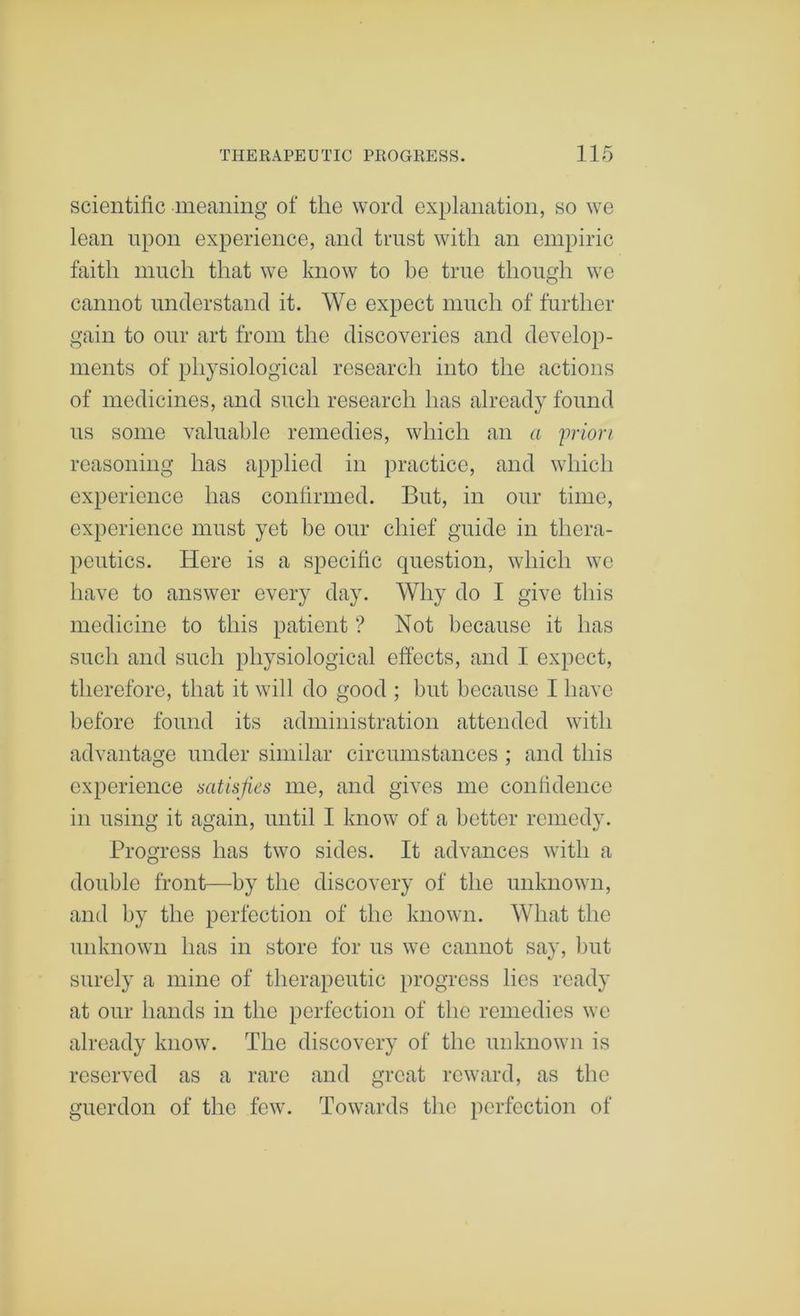 scientific meaning of the word explanation, so we lean upon experience, and trust with an empiric faith much that we know to be true though we cannot understand it. We expect much of further gain to our art from the discoveries and develop- ments of physiological research into the actions of medicines, and such research has already found us some valuable remedies, which an a 'priori reasoning has applied in practice, and which experience has confirmed. But, in our time, experience must yet be our chief guide in thera- peutics. Here is a specific question, which we have to answer every day. Why do I give this medicine to this patient ? Not because it has such and such physiological effects, and I expect, therefore, that it will do good ; but because I have before found its administration attended with advantage under similar circumstances ; and this experience satisfies me, and gives me confidence in using it again, until I know of a better remedy. Progress has two sides. It advances with a double front—by the discovery of the unknown, and by the perfection of the known. What the unknown has in store for us we cannot say, but surely a mine of therapeutic progress lies ready at our hands in the perfection of the remedies we already know. The discovery of the unknown is reserved as a rare and great reward, as the guerdon of the few. Towards the perfection of