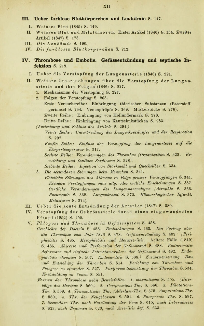 III. Ueber farblose Blutkörperchen und Leukämie S. 147. L Weisses Blut (1845) S. 149. II. Weisses Blut und Milztumor en. Erster Artikel (1846) S. 154. Zweiter Artikel (1847) S. 173. III. Die Leukämie S. 190. IV. Die farblosen Blutkörperchen S. 212. IV. Thrombose und Embolie. Gefässentzündung und septische In- fektion S. 219. I. Ueber die Verstopfung der Lungenarteri e (1846) S. 221. II. Weitere Untersuchungen über die Verstopfung der Lungen- arterie und ihre Folgen (1846) S. 227. 1. Mechanismus der Verstopfung S. 227. 2. Folgen der Verstopfung S. 263. Erste Versuchsreihe: Einbringung thierischer Substanzen (Faserstoff- gerinnsel S. 264. Venenpfröpfe S. 269. Muskelstücke S. 276). Zweite Reihe: Einbringung von Hollundermark S. 278. Dritte Reihe : Einbringung von Kautschukstücken S. 283. (Festsetzung und Schluss des Artikels S. 294.J Vierte Reihe : Unterbrechung des Lungenkreislaufes und der Respiration S. 297. Fünfte Reihe: Einfluss der Verstopfung der Lungenarterie auf die Körpertemperatur S. 317. Sechste Reihe: Veränderungen des Thrombus (Organisation S. 323. Er- vyeichung und fauliges Zerfliessen S. 328). Siebente Reihe: Injection von Stärkmehl und Quecksilber S. 334. 3. Die secundären Störungen beim Menschen S. 341. Plötzliche Störungen des Athmens in Folge grosser Verstopfungen S. 341. Kleinere Verstopfungen ohne allg. oder örtliche Erscheinungen S. 357. Oertliche Veränderungen des Lungenparenchyms (Atrophie S. 366. Pneumonie S. 368. Lungenbrand S. 372. Hämorrhagischer Infarkt. Metastasen S. 374). III. Ueber die acute Entzündung der Arterien (1847) S. 380. IV. Verstopfung der Gekrösarterie durch einen eingewanderten Pfropf (1852) S. 450. V. Phlog ose und Thrombose im Gefässsystem S. 458. Geschichte der Doctrin S. 458. Beobachtungen S. 463. Ein Vortrag über die Thrombose vom Jahr 1845 S. 478. Gefässentzündung S. 482. (Peri- phlebitis S. 485. Mesophlebitis und Mesarteriitis. Aeltere Fälle (1849) S. 486. Abscesse und Perforation der Gefässwand S. 488. Endarteriitis deformans und einfache Fettmetamorphose der Gefässwand S. 492. Endo- phlebitis chronica S. 507. Endocarditis S. 508.) Zusammensetzung, Bau und Entstehung der Thromben S. 514. Beziehung von Thrombose und Phlogose zu einander S. 527. Puriforme Schmelzung der Thromben S. 534. Krebsbildung in Venen S. 551. Formen der Thrombose nebst Beweisfällen: 1. marantische S. 555. (Eiter- bälge des Herzens S. 560J 2. C'o?npressions-Thr. 8. 566. 3. Dilatations- Thr. S. 569. 4. Traumatische Thr. (Aderlass-Thr. S. 575. Avipittations-Thr. S. 580.; 5. Thr. der Neugebornen S. 591. 6. Puerperale Thr. S. 597. 7. Secundäre Thr. nach Entzündung der Vene S. 615, nach Leberabscess S. 623, nach Traumen S. 629, nach Arteriitis def. S. 633.