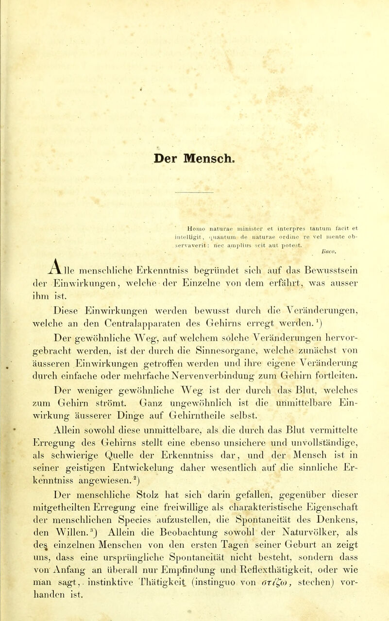 Der Mensch. Homo naturae minister et interpres tantum faeit et intelLigit, 11laiirum de naturae ordine re vel mente ob- servaverit: nec ampliirs seit aut potest. « *ü tsT? Baco. .Adle menschliche Erkenntniss begründet sich auf das Bewusstsein der Einwirkungen, welche der Einzelne von dem erfährt, was ausser ihm ist. Diese Einwirkungen werden bewusst durch die Veränderungen, welche an den Centraiapparaten des Gehirns erregt werften.') Der gewöhnliche Weg, auf welchem solche Veränderungen hervor- gebracht werden, ist der durch die Sinnesorgane, welche zunächst von äusseren Einwirkungen getroffen werden und ihre eigene Veränderung durch einfache oder mehrfache Nervenverbindung zum Gehirn fortleiten. Der weniger gewöhnliche Weg ist der durch das Blut, welches zum Gehirn strömt. Ganz ungewöhnlich ist die unmittelbare Ein- wirkung äusserer Dinge auf Gehhntheile selbst. Allein sowohl diese unmittelbare, als die durch das Blut vermittelte Erregung des Gehirns stellt eine ebenso unsichere und unvollständige, als schwierige Quelle der Erkenntniss dar, und der Mensch ist in seiner geistigen Entwickelung daher wesentlich auf die sinnliche Er- kenntniss angewiesen.2) Der menschliche Stolz hat sich darin gefallen, gegenüber dieser mitgetheilten Erregung eine freiwillige als charakteristische Eigenschaft der menschlichen Speeies aufzustellen, die Spontaneität des Denkens, den Willen.3) Allein die Beobachtung sowohl der Naturvölker, als de^ einzelnen Menschen von den ersten Tagen seiner Geburt an zeigt uns, dass eine ursprüngliche Spontaneität nicht besteht, sondern dass von Anfang an überall nur Empfindung und Reflexthätigkcit, oder wie man sagt, instinktive Thätigkcit (instinguo von Qxtfyo, stechen) vor- handen ist.