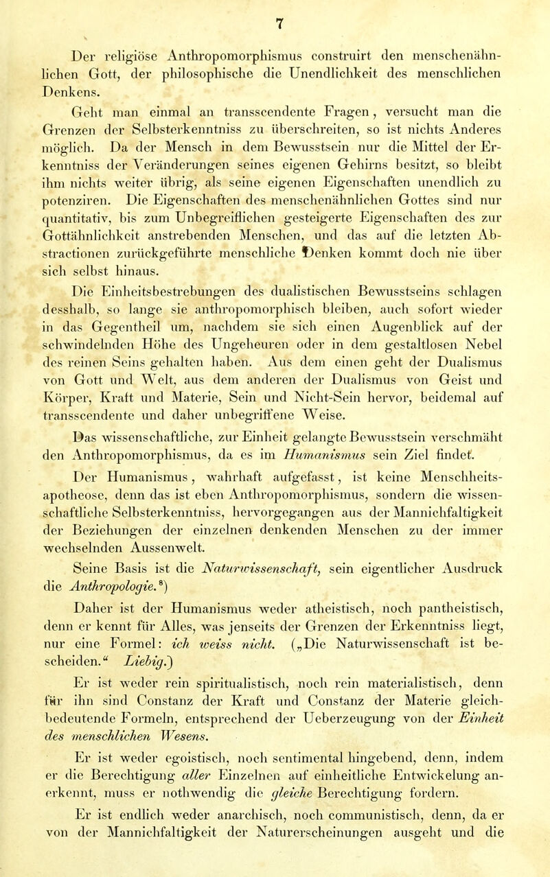 Der religiöse Anthropomorphismus construirt den menschenähn- lichen Gott, der philosophische die Unendlichkeit des menschlichen Denkens. Geht man einmal an transscendente Fragen, versucht man die Grenzen der Selbsterkenntniss zu überschreiten, so ist nichts Anderes möglich. Da der Mensch in dem Bewusstsein nur die Mittel der Er- kenntniss der Veränderungen seines eigenen Gehirns besitzt, so bleibt ihm nichts weiter übrig, als seine eigenen Eigenschaften unendlich zu potenziren. Die Eigenschaften des menschenähnlichen Gottes sind nur quantitativ, bis zum Unbegreiflichen gesteigerte Eigenschaften des zur Gottähnlichkeit anstrebenden Menschen, und das auf die letzten Ab- straetionen zurückgeführte menschliche t)enken kommt doch nie über sich selbst hinaus. Die Einheitsbestrebungen des dualistischen Bewusstseins schlagen desshalb, so lange sie anthropomorphisch bleiben, auch sofort wieder in das Gegentheil um, nachdem sie sich einen Augenblick auf der schwindelnden Höhe des Ungeheuren oder in dem gestaltlosen Nebel des reinen Seins gehalten haben. Aus dem einen geht der Dualismus von Gott und Welt, aus dem anderen der Dualismus von Geist und Körper, Kraft und Materie, Sein und Nicht-Sein hervor, beidemal auf transscendente und daher unbegriffene Weise. Das wissenschaftliche, zur Einheit gelangte Bewusstsein verschmäht den Anthropomorphismus, da es im Humanismus sein Ziel findet. Der Humanismus, wahrhaft aufgefasst, ist keine Menschheits- apotheose, denn das ist eben Anthropomorphismus, sondern die wissen- schaftliche Selbsterkenntniss, hervorgegangen aus der Mannichfaltigkeit der Beziehungen der einzelnen denkenden Menschen zu der immer wechselnden Aussenwelt. Seine Basis ist die Naturwissenschaft, sein eigentlicher Ausdruck die Anthropologie.6) Daher ist der Humanismus weder atheistisch, noch pantheistisch, denn er kennt für Alles, was jenseits der Grenzen der Erkenntniss liegt, nur eine Formel: ich weiss nicht. („Die Naturwissenschaft ist be- scheiden. Liehig.~) Er ist weder rein spiritualistisch, noch rein materialistisch, denn für ihn sind Constanz der Kraft und Constanz der Materie gleich- bedeutende Formeln, entsprechend der Ueberzeugung von der Einheit des menschlichen Wesens. Er ist weder egoistisch, noch sentimental hingebend, denn, indem er die Berechtigung aller Einzelnen auf einheitliche Entwicklung an- erkennt, muss er nothwendig die gleiche Berechtigung fordern. Er ist endlich weder anarchisch, noch communistisch, denn, da er von der Mannichfaltigkeit der Naturerscheinungen ausgeht und die