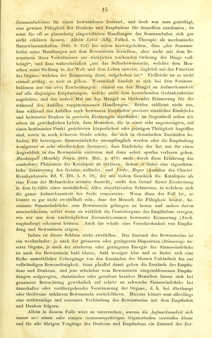 Somnambulismus für einen bewusstlosen Zustand, und doch war man genöthigt, eine gewisse Fähigkeit des Denkens und Empfindens für denselben zuzulassen, da sonst die oft so planmiissig eingerichteten Handlungen der Somnambulen sich gar nicht erklären Hessen. Allein Lotze (Allg. Pathol. u. Therapie als mechanische Naturwissenschaften, 1842. S. 324) hat schon hervorgehoben, dass „der Somnam- bulist seine Handlungen mit dem Bewusstsein derselben, aber nicht mit dem Be- wusstsein ihres Verhältnisses zur wirklichen wachenden Ordnung der Dinge voll- bringt, und dass wahrscheinlich „nur das Selbstbewusstsein, welches dem Men- schen seine Stellung in der Welt und dem Leben anweist, zugleich mit der Function des Organs, welches der Erinnerung dient, aufgehoben ist. Vielleicht ist es nicht einmal nöthig, so weit zu gehen. Wesentlich handelt es sich bei dem Somnam- bulismus nur um zwei Erscheinungen: einmal um den Mangel an Aufmerksamkeit auf alle diejenigen Empfindungen, welche nicht dem herrschenden Gedankenkreise angehören, und das andere Mal um den Mangel an bleibender Erinnerung für die während des Anfalles vorgenommenen Handlungen. Beides schliesst nicht aus, dass während des Anfalles noch bewusstes Empfinden geivisser sinnlicher Eindrücke und bewusstes Denken in gewissen Richtungen stattfindet; im Oegentheil sehen wir schon im gewöhnlichen Leben, dass Menschen, die in einer sehr angestrengten, auf einen bestimmten Punkt gerichteten körperlichen oder geistigen Thätigkeit begriffen sind, sowie in noch höherem Grade solche, die sich in ekstatischen Zuständen be- finden, für heterogene Sinneseindrücke unempfänglich werden oder die Empfindung wenigstens so sehr abschwächen (hemmen), dass Eindrücke der Art nur für einen Augenblick in das Bewusstsein eintreten and dann sofort spurlos verloren gehen. Macdougall (Monthly Journ. 1854. Mai, p. 479) sucht durch diese Erfahrung das sonderbare Phänomen der Katalepsie zu erklären, indem er dabei eine eigenthüm- liche Zerstreuung des Geistes auffindet, und Ludic. Meyer (Annalen des Charite' Krankenhauses. Bd. V. Hft. 3. S. 78), der mit vielem Geschick die Katalepsie als eine Form der Melancholia attonita darstellt, sucht den Grund dieser Zerstreuung in dem Gefühle eines unendlichen, Alles ahsorbirenden Schmerzes, in welchem sich die ganze Aufmerksamkeit der Seele concentrire. Wenn diess der Fall ist, so könnte es gar nicht zweifelhaft sein, dass der Mensch die Fähigkeit besitzt, be- stimmte Sinneseindrücke zum Bewusstsein gelangen zu lassen und andere davon auszuschliessen, selbst wenn sie wirklich die Centraiorgane des Empfindens erregen, wie wir aus dem nachträglichen Zustandekommen bewusster Erinnerung {Nach- empfindung) erkennen können. Auch das würde eine Verschiedenheit von Empfin- dung und Bewusstsein zeigen. Indess ist dieser Schluss nicht zweifellos. Der Zustand des Bewusstseins ist ein wechselnder: je nach der grösseren oder geringeren Disposition (Stimmung) un- serer Organe, je nach der stärkeren oder geringeren Energie der Sinneseindrücke ist auch das Bewusstsein bald klarer, bald weniger klar und es findet sich eine Reihe unmerklicher Uebergänge von den Zuständen der blossen Unklarheit bis zur vollständigen Bewusstlosigkeit. Ganz parallel damit gehen die Zustände des Empfin- dens und Denkens, und jene scheinbar vom Bewusstsein ausgeschlossenen Empfin- dungen aufgeregter, ekstatischer oder geradezu kranker Menschen lassen sich bei genauerer Betrachtung gewöhnlich auf relativ zu schwache Sinneseindrücke bei dauerhafter oder vorübergehender Verstimmung der Organe, d. h. bei überhaupt oder theilweise unklarem Bewusstsein zurückführen. Hieraus könnte man allerdings eine nothwendige und constante Verbindung des Bewusstseins mit dem Empfinden und Denken folgern. Allein in diesem Falle wäre zu untersuchen, warum die Aufmerksamkeit sich immer nur einem oder einigen zusammengehörigen Gegenständen zuwenden könne und für alle übrigen Vorgänge des Denkens und Empfindens ein Zustand der Zer-