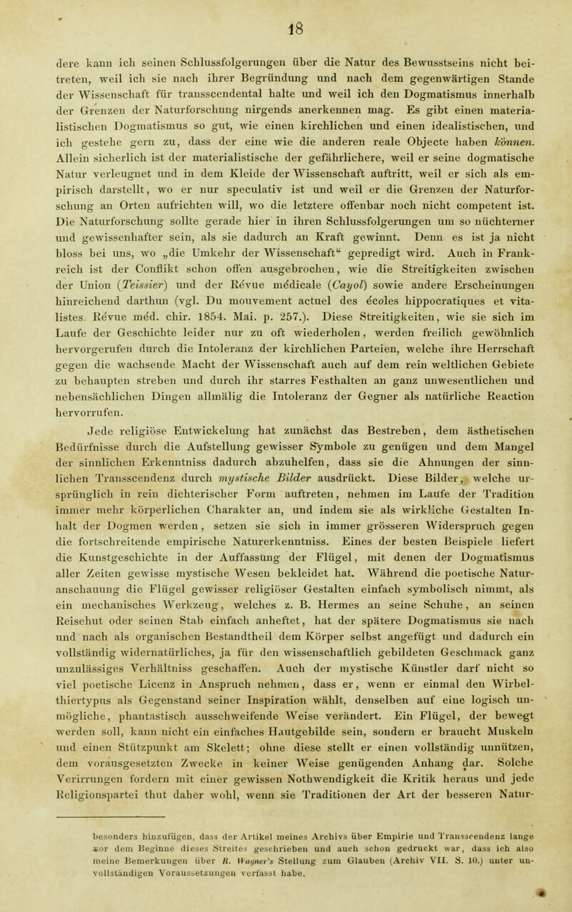 dere kann ich seinen Schlussfolgeiungen über die Natur des Bewußtseins nicht bei- treten, weil ich sie nach ihrer Begründung und nach dem gegenwärtigen Stande der Wissenschaft für transscendental halte und weil ich den Dogmatismus innerhalb der Grenzen der Naturforschung nirgends anerkennen mag. Es gibt einen materia- listischen Dogmatismus so gut, wie einen kirchlichen und einen idealistischen, und ich gestehe gern zu, dass der eine wie die anderen reale Objecte haben können. Allein sicherlich ist der materialistische der gefährlichere, weil er seine dogmatische Natur verleugnet und in dem Kleide der Wissenschaft auftritt, weil er sich als em- pirisch darstellt, wo er nur speculativ ist und weil er die Grenzen der Naturfor- schung an Orten aufrichten will, wo die letztere offenbar noch nicht competent ist. Die Naturforschung sollte gerade hier in ihren Schlussfolgerungen um so nüchterner und gewissenhafter sein, als sie dadurch an Kraft gewinnt. Denn es ist ja nicht bloss bei uns, wo „die Umkehr der Wissenschaft gepredigt wird. Auch in Frank- reich ist der Conflikt schon offen ausgebrochen, wie die Streitigkeiten zwischen der Union (Teissier) und der ReVue me'dicale (Cayol) sowie andere Erscheinungen hinreichend darthiui (vgl. Du mouvement actuel des ^coles hippocratiques et vita- listes. Re'vue ine'd. chir. 1854. Mai. p. 257.). Diese Streitigkeiten, wie sie sich im Laufe der Geschichte leider nur zu oft wiederholen, werden freilich gewöhnlich hervorgerufen durch die Intoleranz der kirchlichen Parteien, welche ihre Herrschaft gegen die wachsende Macht der Wissenschaft auch auf dem rein weltlichen Gebiete zu behaupten streben und durch ihr starres Festhalten an ganz unwesentlichen und nebensächlichen Dingen allmälig die Intoleranz der Gegner als natürliche Reaction hervorrufen. Jede religiöse Eutwickelung hat zunächst das Bestreben, dem ästhetischen Bedürfnisse durch die Aufstellung gewisser Symbole zu genügen und dem Mangel der sinnlichen Erkenntniss dadurch abzuhelfen, dass sie die Ahnungen der sinn- lichen Transscendenz durch mystische Bilder ausdrückt. Diese Bilder, welche ur- sprünglich in rein dichterischer Form auftreten, nehmen im Laufe der Tradition immer mehr körperlichen Charakter an, und indem sie als wirkliche Gestalten In- halt der Dogmen werden, setzen sie sich in immer grösseren Widerspruch gegen die fortschreitende empirische Naturerkenntniss. Eines der besten Beispiele liefert die Kunstgeschichte in der Auffassung der Flügel, mit denen der Dogmatismus aller Zeiten gewisse mystische Wesen bekleidet hat. Während die poetische Natur- anschauung die Flügel gewisser religiöser Gestalten einfach symbolisch nimmt, als ein mechanisches Werkzeug, welches z. B. Hermes an seine Schuhe, an seinen Reisehut oder seinen Stab einfach anheftet, hat der spätere Dogmatismus sie nach und nach als organischen Bestandtheil dem Körper selbst angefügt und dadurch ein vollständig widernatürliches, ja für den wissenschaftlich gebildeten Geschmack ganz unzulässiges Verhältniss geschaffen. Auch der mystische Künstler darf nicht so viel poetische Licenz in Anspruch nehmen, dass er, wenn er einmal den Wirbel- thiertypus als Gegenstand seiner Inspiration wählt, denselben auf eine logisch un- mögliche, phantastisch ausschweifende Weise verändert. Ein Flügel, der bewegt werden soll, kann nicht ein einfaches Hautgebilde sein, sondern er braucht Muskeln und einen Stützpunkt am Skelett; ohne diese stellt er einen vollständig unnützen, dem vorausgesetzten Zwecke in keiner Weise genügenden Anhang dar. Solche Verirrungen fordern mit einer gewissen Nothwendigkeit die Kritik heraus und jede Religionspartei thut daher wohl, wenn sie Traditionen der Art der besseren Natur- besonders hinzufügen, dass der Artikel meines Archivs über Empirie und Transscendenz lange itctv dem Beginne dieses .Streites geschrieben und auch schon gedruckt war, dass ich also meine Bemerkungen über R. Wagner» Stellung zum Glauben (Archiv VII. S. 10.) unter un- vollständigen Voraussetzungen verfasst habe.
