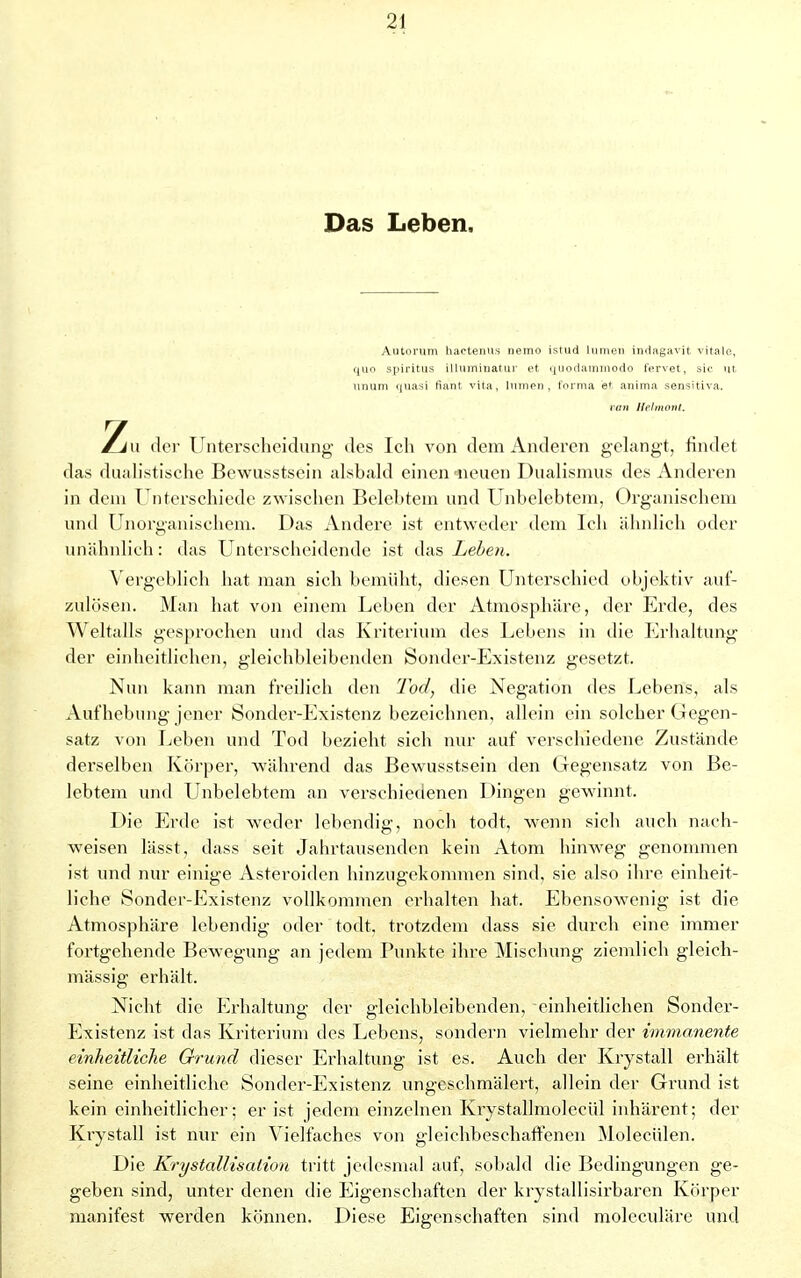 Das Leben, Autorum hactenus nemo istud liinien indagavit vitale, quo Spiritus illuminatur et ijuodaminodo fervet, sie ut unum quasi fiant vita, lumen , forma e* anima sensitiva. van Helmont. Zu der Unterscheidung des Icli von dem Anderen gelangt, findet das dualistische Bewusstsein alsbald einen -neuen Dualismus des Anderen in dem Unterschiede zwischen Belebtem und Unbelebtem, Organischem und Unorganischem. Das Andere ist entweder dem Ich ähnlich oder unähnlich: das Unterscheidende ist das Leben. Vergeblich hat man sich bemüht, diesen Unterschied objektiv auf- zulösen. Man hat von einem Leben der Atmosphäre, der Erde, des Weltalls gesprochen und das Kriterium des Lebens in die Erhaltung der einheitlichen, gleichbleibenden Sonder-Existenz gesetzt. Nun kann man freilich den Tod, die Negation des Lebens, als Aufhebimg jener Sonder-Existenz bezeichnen, allein ein solcher Gegen- satz von Leben und Tod bezieht sich nur auf verschiedene Zustände derselben Körper, während das Bewusstsein den Gegensatz von Be- lebtem und Unbelebtem an verschiedenen Dingen gewinnt. Die Erde ist weder lebendig, noch todt, wenn sich auch nach- weisen lässt, dass seit Jahrtausenden kein Atom hinweg genommen ist und nur einige Asteroiden hinzugekommen sind, sie also ihre einheit- liche Sonder-Existenz vollkommen erhalten hat. Ebensowenig ist die Atmosphäre lebendig oder todt. trotzdem dass sie durch eine immer fortgehende Bewegung an jedem Punkte ihre Mischung ziemlich gleich- mässig erhält. Nicht die Erhaltung der gleichbleibenden, einheitlichen Sonder- Existenz ist das Kriterium des Lebens, sondern vielmehr der immanente einheitliche Grund dieser Erhaltung ist es. Auch der Krystall erhält seine einheitliche Sonder-Existenz ungeschmälert, allein der Grund ist kein einheitlicher; er ist jedem einzelnen Krystallmoleeül inhärent; der Krystall ist nur ein Vielfaches von gleichbeschaffenen Moleeiden. Die Krystallisation tritt jedesmal auf, sobald die Bedingungen ge- geben sind, unter denen die Eigenschaften der krystallisirbarcn Körper manifest werden können. Diese Eigenschaften sind moleculäre und