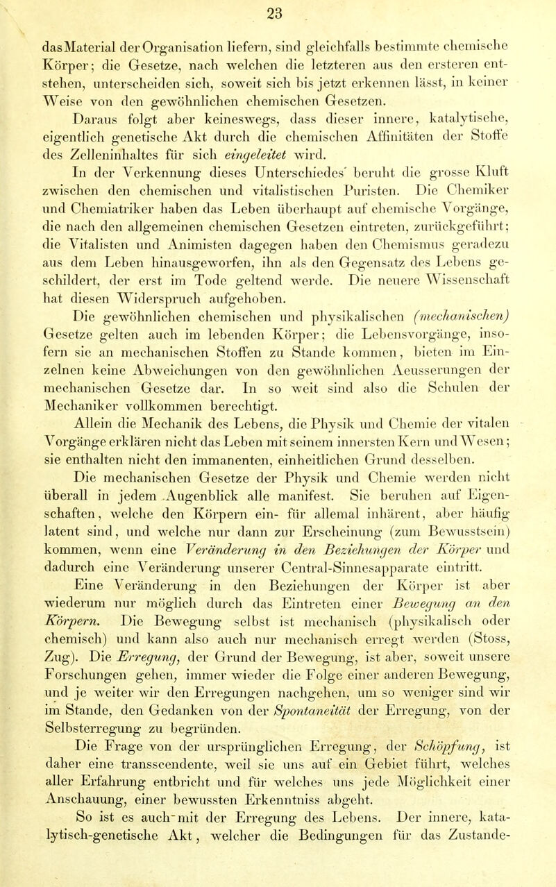 dasMaterial der Organisation liefern, sind gleichfalls bestimmte chemische Körper; die Gesetze, nach welchen die letzteren aus den ersteren ent- stehen, unterscheiden sich, soweit sich bis jetzt erkennen lässt, in keiner Weise von den gewöhnlichen chemischen Gesetzen. Daraus folgt aber keineswegs, dass dieser innere, katalytisehe, eigentlich genetische Akt durch die chemischen Affinitäten der Stoffe des Zelleninhaltes für sich eingeleitet wird. In der Verkennung dieses Unterschiedes' beruht die grosse Kluft zwischen den chemischen und vitalistischen Puristen. Die Chemiker und Chemiatriker haben das Leben überhaupt auf chemische Vorgänge, die nach den allgemeinen chemischen Gesetzen eintreten, zurückgeführt; die Vitalisten und Animisten dagegen haben den Chemismus geradezu aus dem Leben hinausgeworfen, ihn als den Gegensatz des Lebens ge- schildert, der erst im Tode geltend werde. Die neuere Wissenschaft hat diesen Widerspruch aufgehoben. Die gewöhnlichen chemischen und physikalischen (mechanischen) Gesetze gelten auch im lebenden Körper; die Lebensvorgänge, inso- fern sie an mechanischen Stoffen zu Stande kommen, bieten im Ein- zelnen keine Abweichungen von den gewöhnlichen Aeusserungen der mechanischen Gesetze dar. In so weit sind also die Schulen der Mechaniker vollkommen berechtigt. Allein die Mechanik des Lebens, die Physik und Chemie der vitalen Vorgänge erklären nicht das Leben mit seinem innersten Kern und Wesen; sie enthalten nicht den immanenten, einheitlichen Grund desselben. Die mechanischen Gesetze der Physik und Chemie werden nicht überall in jedem Augenblick alle manifest. Sie beruhen auf Eigen- schaften, welche den Körpern ein- für allemal inhärent, aber häufig latent sind, und welche nur dann zur Erscheinung (zum Bewusstsein) kommen, wenn eine Veränderung in den Beziehungen der Körper und dadurch eine Veränderung unserer Central-Sinnesapparate eintritt. Eine Veränderung in den Beziehungen der Körper ist aber wiederum nur möglich durch das Eintreten einer Bewegung an den Körpern. Die Bewegung selbst ist mechanisch (physikalisch oder chemisch) und kann also auch nur mechanisch erregt werden (Stoss, Zug). Die Erregung, der Grund der Bewegung, ist aber, soweit unsere Forschungen gehen, immer wieder die Folge einer anderen Bewegung, und je weiter wir den Erregungen nachgehen, um so weniger sind wir im Stande, den Gedanken von der Spontaneität der Erregung, von der Selbsterregung zu begründen. Die Frage von der ursprünglichen Erregung, der Schöpfung, ist daher eine transscendente, weil sie uns auf ein Gebiet fülu't, welches aller Erfahrung entbricht und für welches uns jede Möglichkeit einer Anschauung, einer bewussten Erkenntniss abgeht. So ist es auch mit der Erregung des Lebens. Der innere, kata- lytisch-genetische Akt, welcher die Bedingungen für das Zustande-