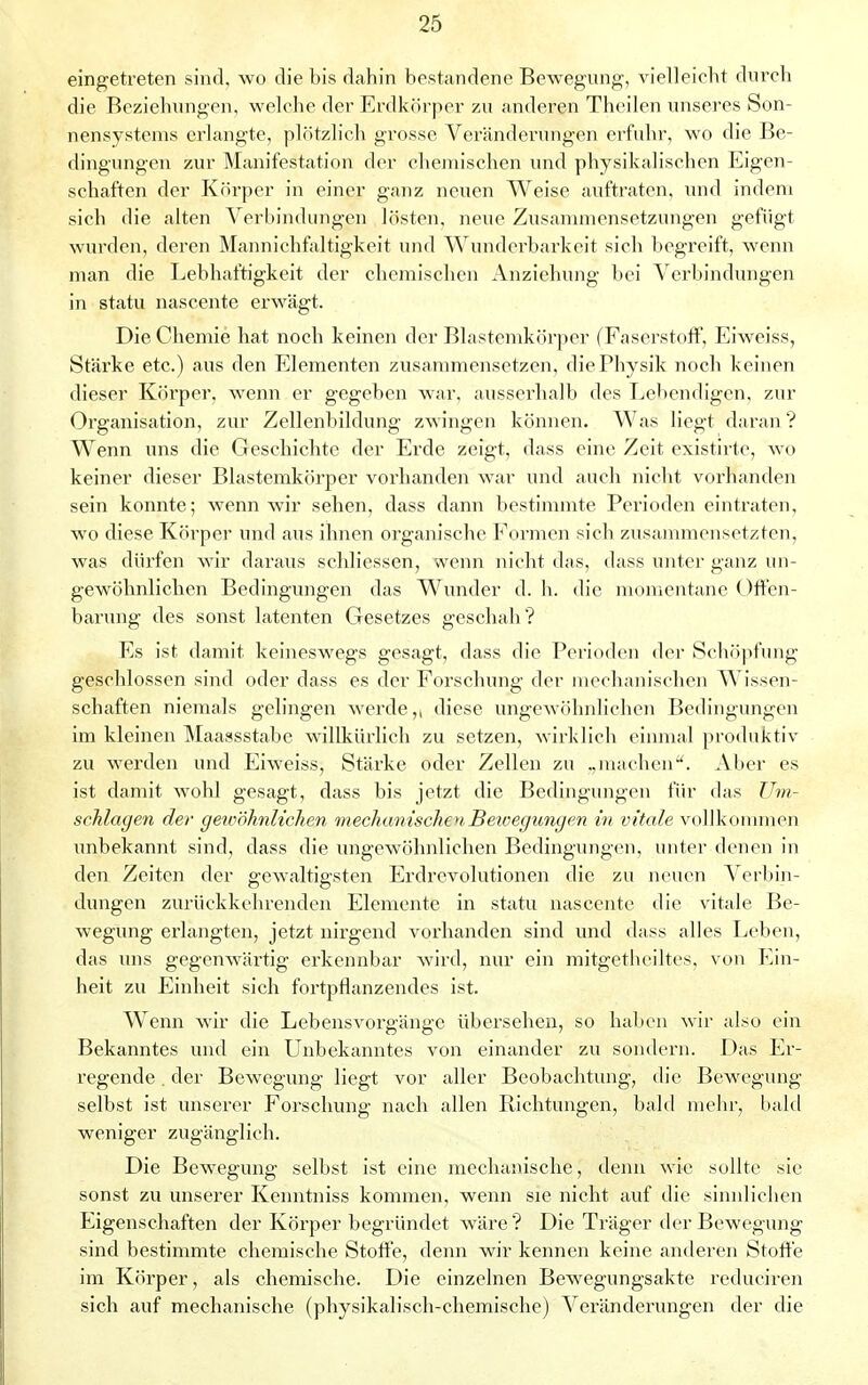 eingetreten sind, wo die bis dahin bestandene Bewegung, vielleicht durch die Beziehungen, welche der Erdkörper zu anderen Theilen unseres Son- nensystems erlangte, plötzlich grosse Veränderungen erfuhr, wo die Be- dingungen zur Manifestation der chemischen und physikalischen Eigen- schaften der Körper in einer ganz neuen Weise auftraten, und indem sich die alten Verbindungen lösten, neue Zusammensetzungen gefügt wurden, deren Mannichfaltigkeit und Wunderbarkeit sich begreift, wenn man die Lebhaftigkeit der chemischen Anziehung bei Verbindungen in statu nascente erwägt. Die Chemie hat noch keinen der Blastemkörper (Faserstoff, Eiweiss, Stärke etc.) aus den Elementen zusammensetzen, die Physik noch keinen dieser Körper, wenn er gegeben war, ausserhalb des Lebendigen, zur Organisation, zur Zellenbildung zwingen können. Was liegt daran? Wenn uns die Geschichte der Erde zeigt, dass eine Zeit existirte, wo keiner dieser Blastemkörper vorhanden war und auch nicht vorhanden sein konnte; wenn wir sehen, dass dann bestimmte Perioden eintraten, wo diese Körper und aus ihnen organische Formen sich zusammensetzten, was dürfen wir daraus schliessen, wenn nicht das, dass unter ganz un- gewöhnlichen Bedingungen das Wunder d. h. die momentane Offen- barung des sonst latenten Gesetzes geschah? Es ist damit keineswegs gesagt, dass die Perioden der Schöpfung geschlossen sind oder dass es der Forschung der mechanischen Wissen- schaften niemals gelingen werde,, diese ungewöhnlichen Bedingungen im kleinen Maassstabe willkürlich zu setzen, wirklich einmal produktiv zu werden und Eiweiss, Stärke oder Zellen zu .,machen. Aber es ist damit wohl gesagt, dass bis jetzt die Bedingungen für das Um- schlagen der gewöhnlichen mechanischenBetvegungen in vitale vollkommen unbekannt sind, dass die ungewöhnlichen Bedingungen, unter denen in den Zeiten der gewaltigsten Erdrevolutionen die zu neuen Verbin- dungen zurückkehrenden Elemente in statu nascente die vitale Be- wegung erlangten, jetzt nirgend vorhanden sind und dass alles Leben, das uns gegenwärtig erkennbar wird, nur ein mitgetheiltes, von Ein- heit zu Einheit sich fortpflanzendes ist. Wenn wir die Lebens Vorgänge übersehen, so haben wir also ein Bekanntes und ein Unbekanntes von einander zu sondern. Das Er- regende . der Bewegung liegt vor aller Beobachtung, die Bewegung selbst ist unserer Forschung nach allen Richtungen, bald mehr, bald weniger zugänglich. Die Bewegung selbst ist eine mechanische, denn wie sollte sie sonst zu unserer Kemitniss kommen, wenn sie nicht auf die sinnlichen Eigenschaften der Körper begründet wäre? Die Träger der Bewegung sind bestimmte chemische Stoffe, denn wir kennen keine anderen Stoffe im Körper, als chemische. Die einzelnen Bewegungsakte reduciren sich auf mechanische (physikalisch-chemische) Veränderungen der die