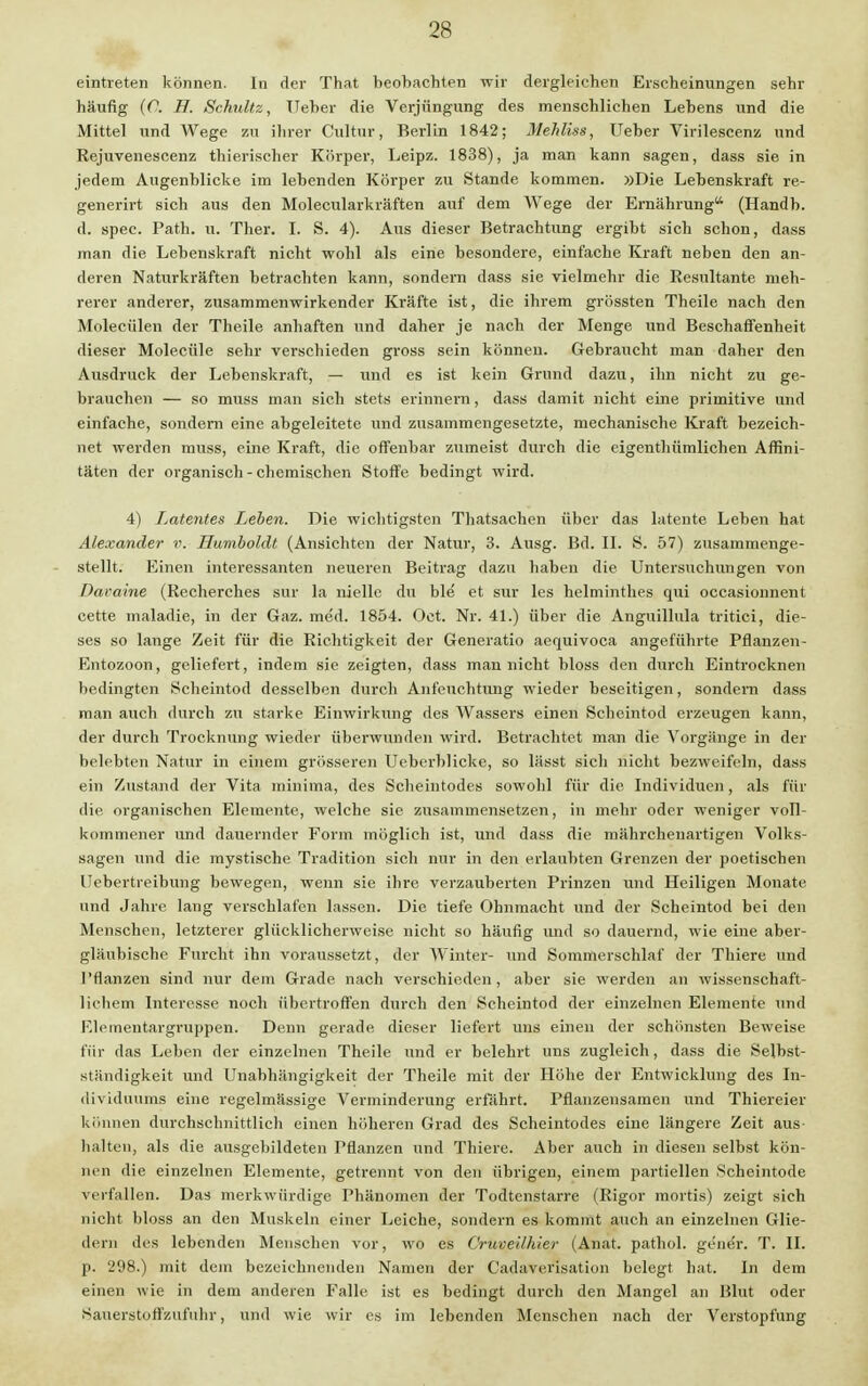 eintreten können. In der That beobachten wir dergleichen Erscheinungen sehr häufig (O. H. Schultz, Ueber die Verjüngung des menschlichen Lebens und die Mittel und Wege zu ihrer Cultur, Berlin 1842; Mehliss, Ueber Virilescenz und Rejuvenescenz thierischer Körper, Leipz. 1838), ja man kann sagen, dass sie in jedem Augenblicke im lebenden Körper zu Stande kommen. »Die Lebenskraft re- generirt sich aus den Molecularkräften auf dem Wege der Ernährung (Handb. d. spec. Path. u. Ther. I. S. 4). Aus dieser Betrachtung ergibt sich schon, dass man die Lebenskraft nicht wohl als eine besondere, einfache Kraft neben den an- deren Naturkräften betrachten kann, sondern dass sie vielmehr die Resultante meh- rerer anderer, zusammenwirkender Kräfte ist, die ihrem grössten Theile nach den Molecülen der Theile anhaften und daher je nach der Menge und Beschaffenheit dieser Molecüle sehr verschieden gross sein können. Gebraucht man daher den Ausdruck der Lebenskraft, — und es ist kein Grund dazu, ihn nicht zu ge- brauchen — so muss man sich stets erinnern, dass damit nicht eine primitive und einfache, sondern eine abgeleitete und zusammengesetzte, mechanische Kraft bezeich- net werden muss, eine Kraft, die offenbar zumeist durch die eigenthümlichen Affini- täten der organisch - chemischen Stoffe bedingt wird. 4) Latentes Leben. Die wichtigsten Thatsachen über das latente Leben hat Alexander v. Humboldt (Ansichten der Natur, 3. Ausg. Bd. II. S. 57) zusammenge- stellt. Einen interessanten neueren Beitrag dazu haben die Untersuchungen von Daraine (Reeherches sur la nielle du ble et sur les helminthes qui occasionnent cette maladie, in der Gaz. med. 1854. Oct. Nr. 41.) über die Anguillula tritici, die- ses so lange Zeit für die Richtigkeit der Generatio aequivoca angeführte Pflanzen- Entozoon, geliefert, indem sie zeigten, dass man nicht bloss den durch Eintrocknen bedingten Scheintod desselben durch Anfeuchtung wieder beseitigen, sondern dass man auch durch zu starke Einwirkung des Wassers einen Scheintod erzeugen kann, der durch Trocknung wieder überwunden wird. Betrachtet man die Vorgänge in der belebten Natur in einem grösseren Ueberblicke, so lässt sich nicht bezweifeln, dass ein Zustand der Vita minima, des Scheintodes sowohl für die Individuen, als für die organischen Elemente, welche sie zusammensetzen, in mehr oder weniger voll- kommener und dauernder Form möglich ist, und dass die mährchenartigen Volks- sagen und die mystische Tradition sich nur in den erlaubten Grenzen der poetischen Uebertreibung bewegen, wenn sie ihre verzauberten Prinzen und Heiligen Monate und Jahre lang verschlafen lassen. Die tiefe Ohnmacht und der Scheintod bei den Menschen, letzterer glücklicherweise nicht so häufig und so dauernd, wie eine aber- gläubische Furcht ihn voraussetzt, der Winter- und Sommerschlaf der Thiere und Pflanzen sind nur dem Grade nach verschieden, aber sie werden an wissenschaft- lichem Interesse noch übertroffen durch den Scheintod der einzelnen Elemente und Elementargruppen. Denn gerade dieser liefert uns einen der schönsten Beweise für das Leben der einzelnen Theile und er belehrt uns zugleich, dass die Selbst- ständigkeit und Unabhängigkeit der Theile mit der Höhe der Entwicklung des In- dividuums eine regelmässige Verminderung erfährt. Pfianzensamen und Thiereier können durchschnittlich einen höheren Grad des Scheintodes eine längere Zeit aus- halten, als die ausgebildeten Pflanzen und Thiere. Aber auch in diesen selbst kön- nen die einzelnen Elemente, getrennt von den übrigen, einem partiellen Scheintode verfallen. Das merkwürdige Phänomen der Todtenstarre (Rigor mortis) zeigt sich nicht bloss an den Muskeln einer Leiche, sondern es kommt auch an einzelnen Glie- dern des lebenden Menschen vor, wo es Cruveilhier (Anat. pathol. gener. T. II. p. 298.) mit dem bezeichnenden Namen der Cadaverisation belegt hat. In dem einen wie in dem anderen Falle ist es bedingt durch den Mangel an Blut oder Sauerstoffzufuhr, und wie wir es im lebenden Menschen nach der Verstopfung